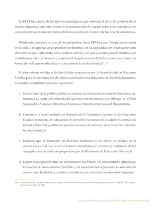 Plan nacional de educación en derechos humanos│67
La EDH hace parte de los nuevos paradigmas que orientan el ser y el quehacer de la
acción educativa, cuyo fin último es la construcción de sujetos activos de derechos y de
conocimientos para transformar realidades sociales en el marco de los derechos humanos.
Desde esta perspectiva uno de los propósitos de la EDH es que “las personas crean
en la vida y en que las cosas pueden ser distintas, en su capacidad de organizarse para
defender la paz (entendida como justicia social), y en que puedan generar normas que
contribuyan a la convivencia y a ejercer el respeto por los derechos humanos como una
forma de vida que evalúa ética y críticamente la realidad social”. 59
En este mismo sentido, a las finalidades propuestas por la Asamblea de las Naciones
Unidas para la construcción de planes nacionales en educación en derechos humanos,
el Estado colombiano suma las siguientes:
a.	 Constituirse en la política pública en materia de educación en derechos humanos, es-
tructurada a partir del contenido del que trata este documento y en diálogo con el Plan
Nacional de Acción en Derechos Humanos y Derecho Internacional Humanitario.
b.	 Contribuir a hacer realidad el llamado de la Asamblea General de las Naciones
Unidas en materia de educación en derechos humanos en los ámbitos formal, no
formal e informal y estimular que los avances en cada uno de ellos se retroalimen-
ten mutuamente.
c.	 Destacar que la formación en derechos humanos es un factor de calidad en la
educación formal que ofrece el Estado colombiano un criterio estructurante de las
competencias ciudadanas propuestas por el Ministerio de Educación Nacional.
d.	 Lograr la integración entre las instituciones del Estado, las comunidades educativas,
los medios de comunicación, las ONG, y la sociedad civil organizada, en un esfuerzo
común cuya finalidad es ampliar y fortalecer una cultura de los derechos humanos.
[59]		 MALDONADO Luís Fernando y otros. Educación en derechos humanos desde una perspectiva crítica. USAID – MSD. Bogo-
tá, Colombia. Pág. 24, 2004
 