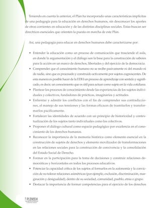 Teniendo en cuenta lo anterior, el Plan ha incorporado unas características implícitas
de una pedagogía para la educación en derechos humanos, sin desconocer los aportes
de otras corrientes en educación y de las distintas disciplinas sociales. Estas buscan ser
directrices esenciales que orienten la puesta en marcha de este Plan.
Así, una pedagogía para educar en derechos humanos debe caracterizarse por:
• Entender la educación como un proceso de comunicación que trasciende el aula,
en donde la argumentación y el diálogo son la base para la construcción de saberes
para la acción en un marco de derechos, libertades y del ejercicio de la democracia.
• Comprender que el conocimiento humano no se recibe pasivamente ni del mundo ni
de nadie, sino que es procesado y construido activamente por sujetos cognoscentes. De
esta manera es posible hacer de la EDH un proceso de aprendizaje con sentido y signifi-
cado, es decir, un conocimiento que es útil para actuar como sujeto en la vida cotidiana.
• Plantear los procesos de conocimiento desde las experiencias de los sujetos indivi-
duales y colectivos, fundadores de prácticas, imaginarios y actitudes.
• Enfrentar y admitir los conflictos con el fin de comprender sus contradiccio-
nes, el manejo de sus tensiones y las formas eficaces de tramitarlos y transfor-
marlos pacíficamente.
• Fortalecer las identidades de acuerdo con un principio de historicidad y contex-
tualización de los sujetos tanto individuales como los colectivos.
• Proponer el diálogo cultural como espacio pedagógico por excelencia en el cono-
cimiento de los derechos humanos.
• Reconocer la importancia de la memoria histórica como elemento esencial en la
construcción de sujetos de derechos y elemento movilizador de transformaciones
en las relaciones sociales para la construcción de convivencia y la consolidación
del Estado Social de Derecho.
• Formar en la participación para la toma de decisiones y construir relaciones de-
mocráticas y horizontales en todos los procesos educativos.
• Potenciar la capacidad crítica de los sujetos al formarlos en la autonomía y la convic-
ción de no tolerar relaciones asimétricas (por ejemplo, exclusión, discriminación, mar-
ginación y desigualdad), dentro de su sociedad, comunidad, pueblo, etnia o grupo.
• Destacar la importancia de formar competencias para el ejercicio de los derechos
 