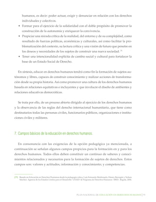 Plan nacional de educación en derechos humanos│79
humanos, es decir: poder actuar, exigir y denunciar en relación con los derechos
individuales y colectivos.
•	 Formar para el ejercicio de la solidaridad con el doble propósito de promover la
construcción de la autonomía y enriquecer la convivencia.
•	 Propiciar una mirada crítica de la realidad, del entorno y de su complejidad, como
resultado de fuerzas políticas, económicas y culturales, así como facilitar la pro-
blematización del contexto, su lectura crítica y una visión de futuro que penetre en
los deseos y necesidades de los sujetos de construir una nueva sociedad. 75
•	 Tener una intencionalidad explícita de cambio social y cultural para fortalecer la
base de un Estado Social de Derecho.
En síntesis, educar en derechos humanos tendrá como fin la formación de sujetos au-
tónomos y libres, capaces de construir conocimiento y realizar acciones de transforma-
ción desde su propia historia. Así como promover una cultura de los derechos humanos
basada en relaciones equitativas e incluyentes y que involucre el diseño de ambientes y
relaciones educativas democráticas.
Se trata por ello, de un proceso abierto dirigido al ejercicio de los derechos humanos
y la observancia de las reglas del derecho internacional humanitario, que tiene como
destinatarios todas las personas civiles, funcionarios públicos, organizaciones e institu-
ciones civiles y militares.
7.	Campos básicos de la educación en derechos humanos.
En consonancia con las exigencias de la opción pedagógica ya mencionada, a
continuación se señalan algunos campos propicios para la formación en y para los
derechos humanos. Todos ellos deben constituir un continuo de saberes y conoci-
mientos relacionados y necesarios para la formación de sujetos de derechos. Estos
campos son: valores y actitudes; información y conocimiento; y competencias.
[75]		 Basado en Educación en Derechos Humanos desde la pedagogía crítica, Luís Fernando Maldonado, Disney Barragán y Nelson
Sánchez. Agencia de los Estados Unidos para el Desarrollo –USAID- & Programa de Derechos Humanos –MSD-. Bogotá, 2004.
 