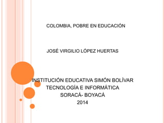 COLOMBIA, POBRE EN EDUCACIÓN
JOSÉ VIRGILIO LÓPEZ HUERTAS
INSTITUCIÓN EDUCATIVA SIMÓN BOLÍVAR
TECNOLOGÍA E INFORMÁTICA
SORACÁ- BOYACÁ
2014
 