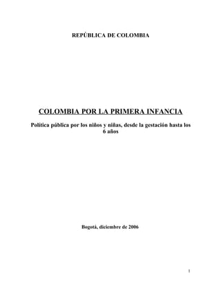 REPÚBLICA DE COLOMBIA




   COLOMBIA POR LA PRIMERA INFANCIA
Política pública por los niños y niñas, desde la gestación hasta los
                               6 años




                     Bogotá, diciembre de 2006




                                                                  1
 