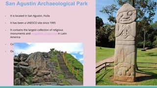 San Agustin Archaeological Park
- It is located in San Agustin, Huila
- It has been a UNESCO site since 1995
- It contains the largest collection of religious
monuments and megalithic sculptures in Latin
America
- Considered the world’s largest necropolis
- Over 3000 years old
 