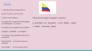 Quiz
1- Colombia became Independent in:
a)_1781 b)_1817 c)_1819 d)_1812
2- What is Centro Mayor?
a)_a public park b)_gouvernment building
c)_shopping mall d)_ square.
3- In which city is located the only rail line?
a)_Bogota b)_Medellin c)_Cartagena
4- The ships in the colombian Coat of Arms
symbolizes:
a)_the freedom b)_maritime history of
Colombia
c)_the battles d) _the conquer period
5-Where lives the majority of population in Colombia?
a)_ Santa Marta _ Cali _ Barranquilla b)_Cali _ Medellin _ Bogota
c)_ Medellin _ Barranquilla _ Bogota.
 
