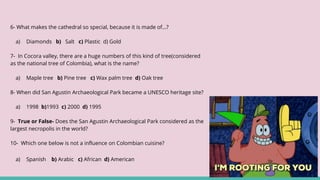 6- What makes the cathedral so special, because it is made of…?
a) Diamonds b) Salt c) Plastic d) Gold
7- In Cocora valley, there are a huge numbers of this kind of tree(considered
as the national tree of Colombia), what is the name?
a) Maple tree b) Pine tree c) Wax palm tree d) Oak tree
8- When did San Agustin Archaeological Park became a UNESCO heritage site?
a) 1998 b)1993 c) 2000 d) 1995
9- True or False- Does the San Agustin Archaeological Park considered as the
largest necropolis in the world?
10- Which one below is not a influence on Colombian cuisine?
a) Spanish b) Arabic c) African d) American
 