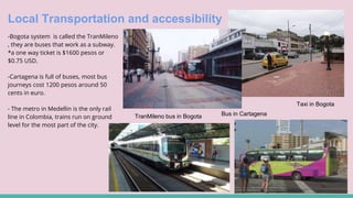 Local Transportation and accessibility
-Bogota system is called the TranMileno
, they are buses that work as a subway.
*a one way ticket is $1600 pesos or
$0.75 USD.
-Cartagena is full of buses, most bus
journeys cost 1200 pesos around 50
cents in euro.
- The metro in Medellin is the only rail
line in Colombia, trains run on ground
level for the most part of the city.
Taxi in Bogota
Bus in CartagenaTranMileno bus in Bogota
 