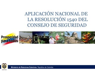 APLICACIÓN NACIONAL DE
                   LA RESOLUCIÓN 1540 DEL
                   CONSEJO DE SEGURIDAD




Ministerio de Relaciones Exteriores República de Colombia
 