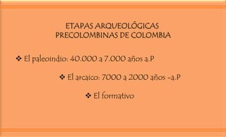 ETAPAS ARQUEOLÓGICAS
PRECOLOMBINAS DE COLOMBIA
 El paleoindio: 40.000 a 7.000 años a.P
 El arcaico: 7000 a 2000 años -a.P
 El formativo

 