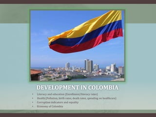DEVELOPMENT IN COLOMBIA
• Literacy and education (Enrollment/literacy rates)
• Health (Pollution, birth rates, death rates, spending on healthcare)
• Corruption indicators and equality
• Economy of Colombia
 