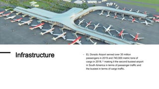 Infrastructure - EL Dorado Airport served over 35 million
passengers in 2019 and 740,000 metric tons of
cargo in 2018,[3] making it the second busiest airport
in South America in terms of passenger traffic and
the busiest in terms of cargo traffic.
 