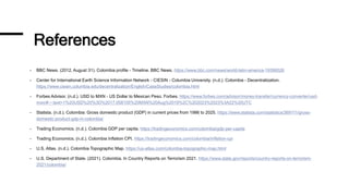 References
- BBC News. (2012, August 31). Colombia profile - Timeline. BBC News. https://www.bbc.com/news/world-latin-america-19390026
- Center for International Earth Science Information Network - CIESIN - Columbia University. (n.d.). Colombia - Decentralization.
https://www.ciesin.columbia.edu/decentralization/English/CaseStudies/colombia.html
- Forbes Advisor. (n.d.). USD to MXN - US Dollar to Mexican Peso. Forbes. https://www.forbes.com/advisor/money-transfer/currency-converter/usd-
mxn/#:~:text=1%20USD%20%3D%2017.058105%20MXN%20Aug%2019%2C%202023%2023%3A22%20UTC
- Statista. (n.d.). Colombia: Gross domestic product (GDP) in current prices from 1986 to 2025. https://www.statista.com/statistics/369111/gross-
domestic-product-gdp-in-colombia/
- Trading Economics. (n.d.). Colombia GDP per capita. https://tradingeconomics.com/colombia/gdp-per-capita
- Trading Economics. (n.d.). Colombia Inflation CPI. https://tradingeconomics.com/colombia/inflation-cpi
- U.S. Atlas. (n.d.). Colombia Topographic Map. https://us-atlas.com/colombia-topographic-map.html
- U.S. Department of State. (2021). Colombia. In Country Reports on Terrorism 2021. https://www.state.gov/reports/country-reports-on-terrorism-
2021/colombia/
 