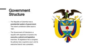 Government
Structure
- The Republic of Colombia has a
presidential system of government.
The extant constitution dates back to
1991.
- The Government of Colombia is a
republic with separation of powers into
executive, judicial and legislative
branches. Its legislature has a congress,
its judiciary has a supreme court, and its
executive branch has a president.
 