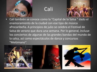 Cali
• Cali también se conoce como la "Capital de la Salsa " dado el
enamoramiento de la ciudad con ese tipo de música
afrocaribeña. A principios de julio se celebra el Festival de
Salsa de verano que dura una semana. Por lo general, incluye
los conciertos de algunas de las grandes bandas del mundo de
la salsa, así como espectáculos de danza y concursos
"Melómano“.

 