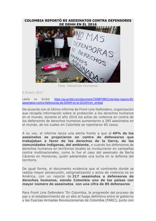 COLOMBIA REPORTÓ 85 ASESINATOS CONTRA DEFENSORES
DE DDHH EN EL 2016
Foto: Derechos Humanos
6 Enero 2017
Leerlo en Scribd: https://es.scribd.com/document/335887989/Colombia-reporto-85-
asesinatos-contra-Defensores-de-DDHH-en-el-2016#from_embed
De acuerdo con el último informe de Front Line Defenders, organización
que recopila información sobre la protección a los derechos humanos
en el mundo, durante el año 2016 los actos de violencia en contra de
los defensores de derechos humanos aumentaron a 285 asesinatos en
el mundo, de los cuales en Colombia se reportaron 85 casos.
A su vez, el informe lanza una alerta frente a que el 49% de los
asesinatos se propiciaron en contra de defensores que
trabajaban a favor de los derechos de la tierra, de las
comunidades indígenas, del ambiente, o cuando los defensores de
derechos humanos en territorios locales se involucraron en campañas
contra multinacionales, como lo fue el caso del asesinato de Berta
Cáceres en Honduras, quién adelantaba una lucha en la defensa del
territorio.
De igual forma, el documento evidencia que el continente donde se
realiza mayor persecución, estigmatización y actos de violencia es en
América, con un reporte de 217 asesinatos a defensores de
derechos humanos, siendo Colombia uno de los países con
mayor número de asesinatos con una cifra de 85 defensores
Para Front Line Defenders “En Colombia, la progresión del proceso de
paz y el establecimiento de un alto el fuego definitivo entre el gobierno
y las Fuerzas Armadas Revolucionarias de Colombia (FARC), junto con
 