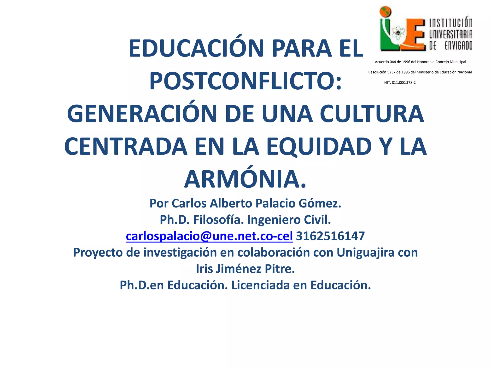 EDUCACIÓN PARA EL
POSTCONFLICTO:
GENERACIÓN DE UNA CULTURA
CENTRADA EN LA EQUIDAD Y LA
ARMÓNIA.
Por Carlos Alberto Palacio Gómez.
Ph.D. Filosofía. Ingeniero Civil.
carlospalacio@une.net.co-cel 3162516147
Proyecto de investigación en colaboración con Uniguajira con
Iris Jiménez Pitre.
Ph.D.en Educación. Licenciada en Educación.
Acuerdo 044 de 1996 del Honorable Concejo Municipal
Resolución 5237 de 1996 del Ministerio de Educación Nacional
NIT. 811.000.278-2
 