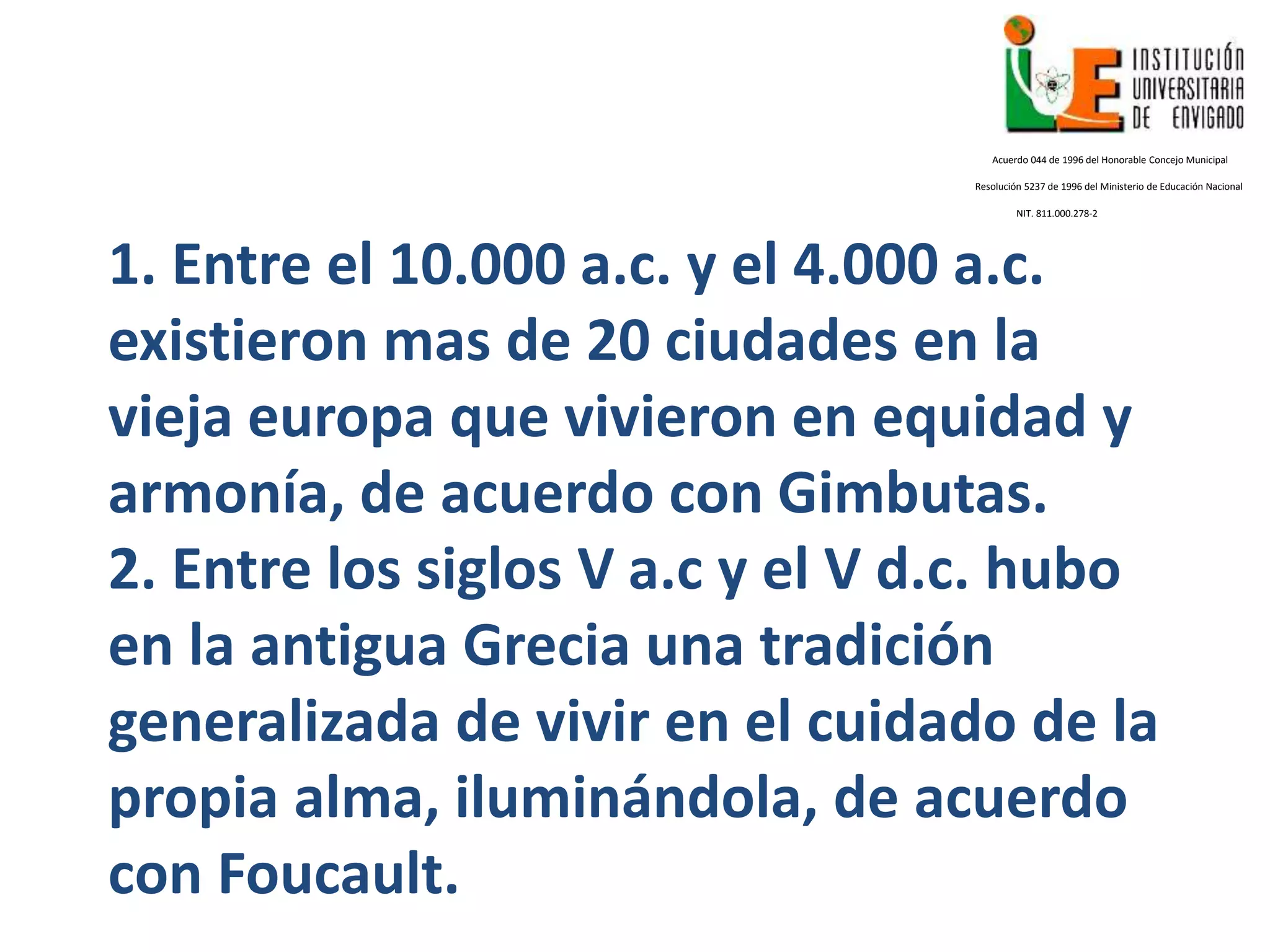 1. Entre el 10.000 a.c. y el 4.000 a.c.
existieron mas de 20 ciudades en la
vieja europa que vivieron en equidad y
armonía, de acuerdo con Gimbutas.
2. Entre los siglos V a.c y el V d.c. hubo
en la antigua Grecia una tradición
generalizada de vivir en el cuidado de la
propia alma, iluminándola, de acuerdo
con Foucault.
Acuerdo 044 de 1996 del Honorable Concejo Municipal
Resolución 5237 de 1996 del Ministerio de Educación Nacional
NIT. 811.000.278-2
 
