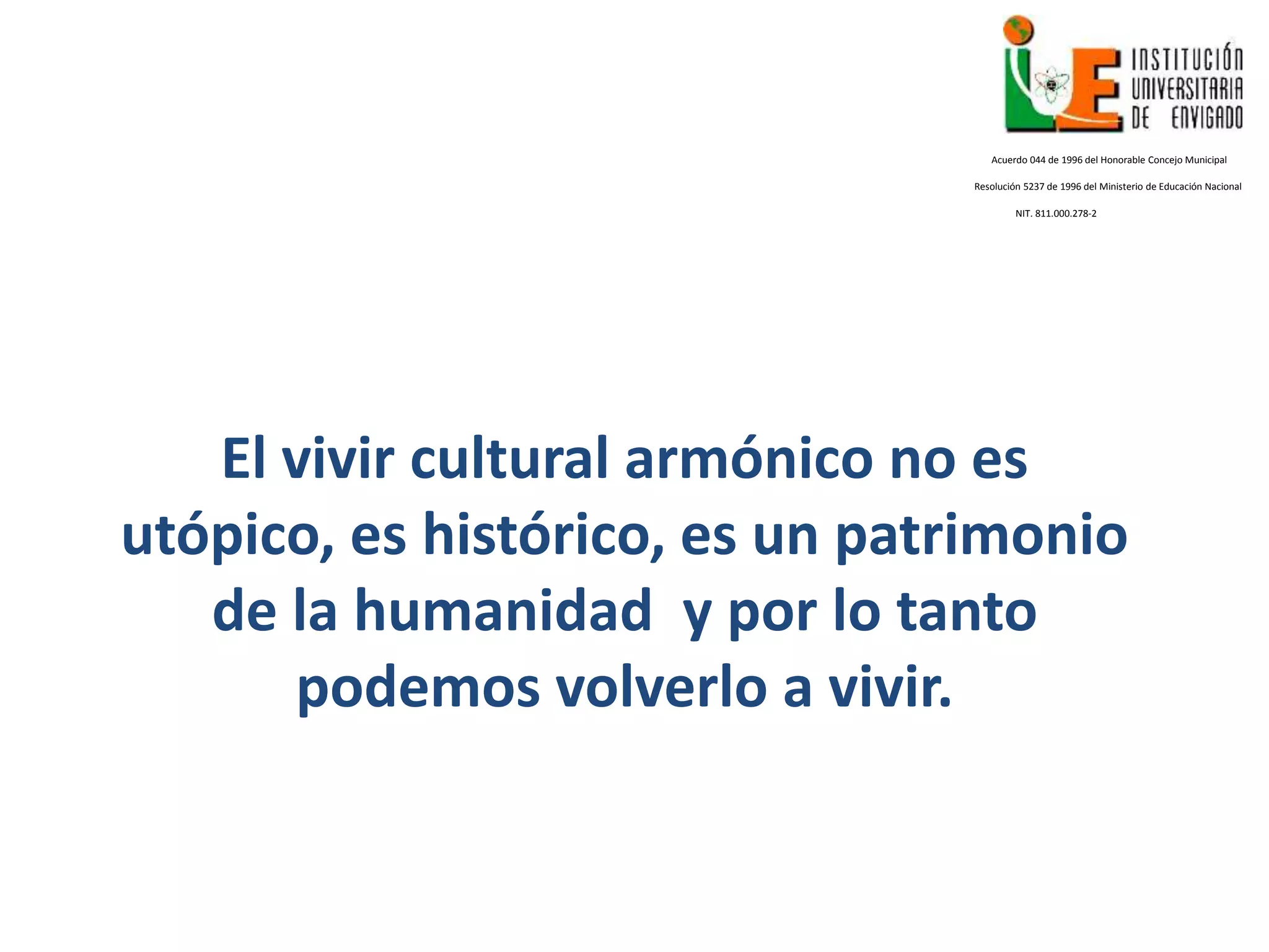 Acuerdo 044 de 1996 del Honorable Concejo Municipal
Resolución 5237 de 1996 del Ministerio de Educación Nacional
NIT. 811.000.278-2
El vivir cultural armónico no es
utópico, es histórico, es un patrimonio
de la humanidad y por lo tanto
podemos volverlo a vivir.
 