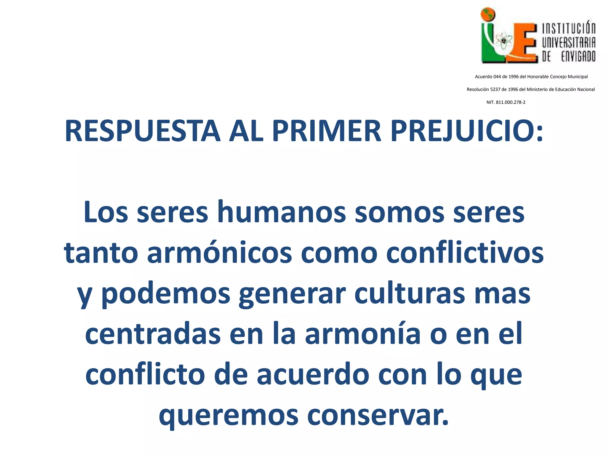 RESPUESTA AL PRIMER PREJUICIO:
Los seres humanos somos seres
tanto armónicos como conflictivos
y podemos generar culturas mas
centradas en la armonía o en el
conflicto de acuerdo con lo que
queremos conservar.
Acuerdo 044 de 1996 del Honorable Concejo Municipal
Resolución 5237 de 1996 del Ministerio de Educación Nacional
NIT. 811.000.278-2
 