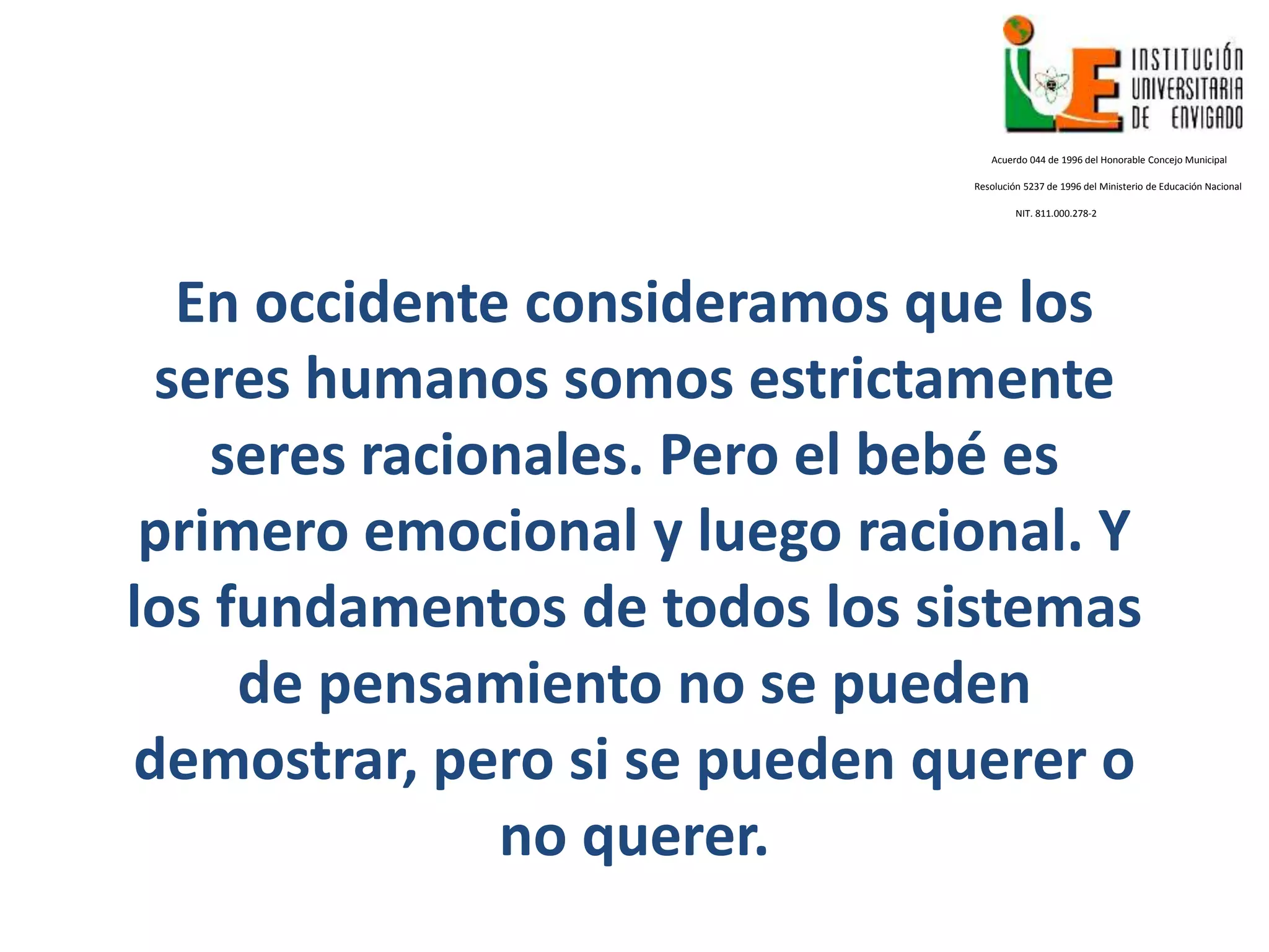 En occidente consideramos que los
seres humanos somos estrictamente
seres racionales. Pero el bebé es
primero emocional y luego racional. Y
los fundamentos de todos los sistemas
de pensamiento no se pueden
demostrar, pero si se pueden querer o
no querer.
Acuerdo 044 de 1996 del Honorable Concejo Municipal
Resolución 5237 de 1996 del Ministerio de Educación Nacional
NIT. 811.000.278-2
 