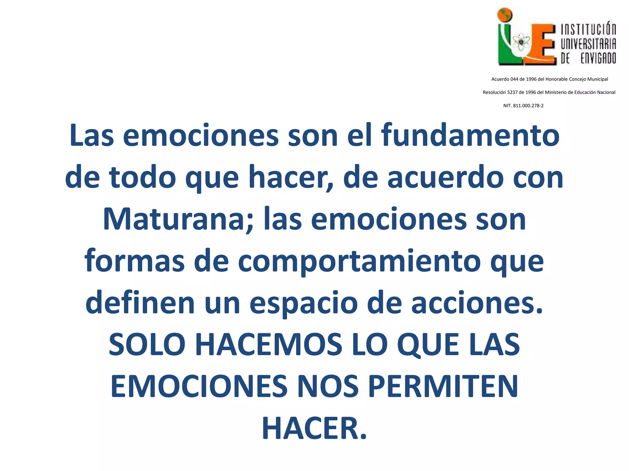Las emociones son el fundamento
de todo que hacer, de acuerdo con
Maturana; las emociones son
formas de comportamiento que
definen un espacio de acciones.
SOLO HACEMOS LO QUE LAS
EMOCIONES NOS PERMITEN
HACER.
Acuerdo 044 de 1996 del Honorable Concejo Municipal
Resolución 5237 de 1996 del Ministerio de Educación Nacional
NIT. 811.000.278-2
 