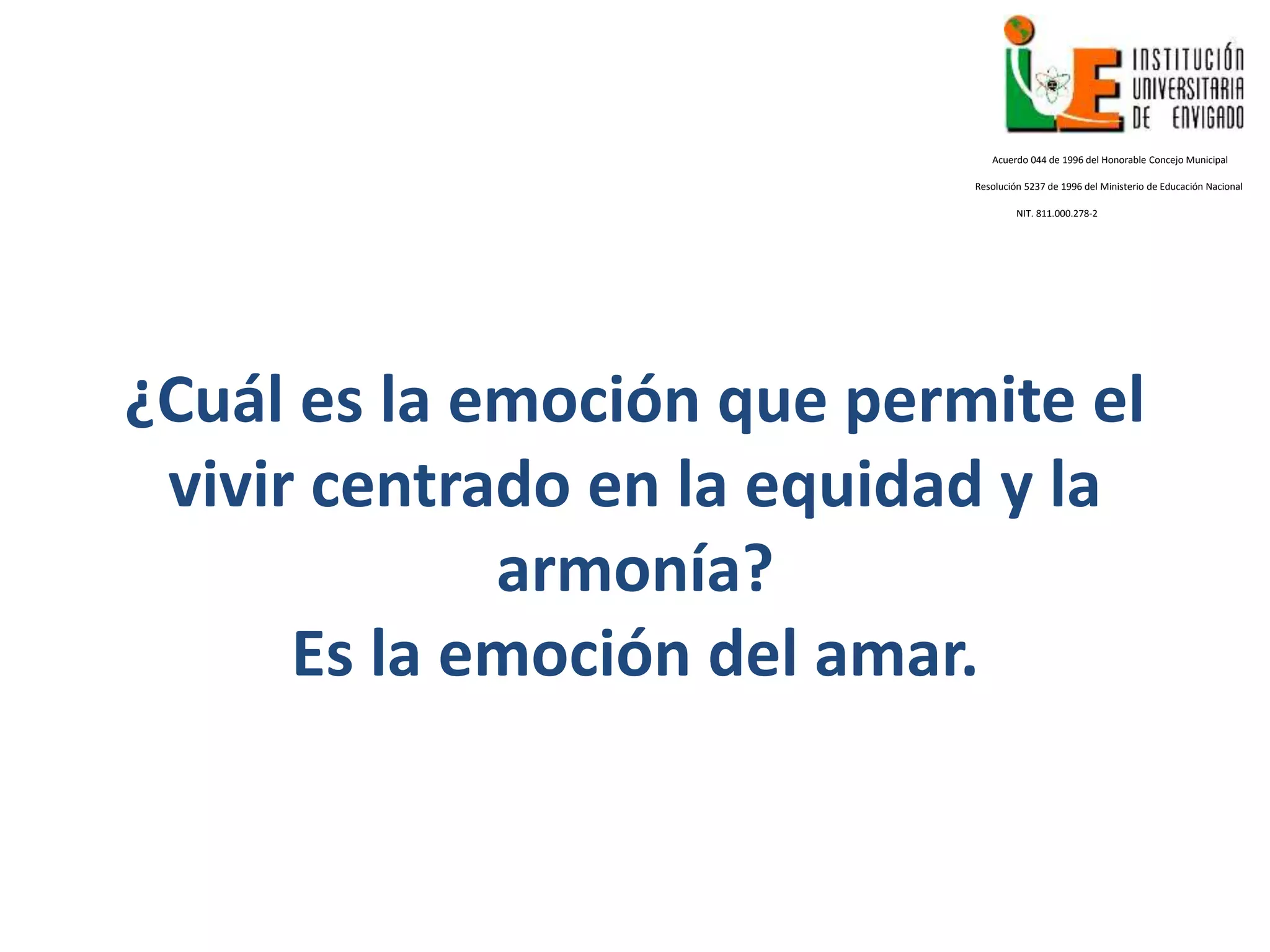 ¿Cuál es la emoción que permite el
vivir centrado en la equidad y la
armonía?
Es la emoción del amar.
Acuerdo 044 de 1996 del Honorable Concejo Municipal
Resolución 5237 de 1996 del Ministerio de Educación Nacional
NIT. 811.000.278-2
 
