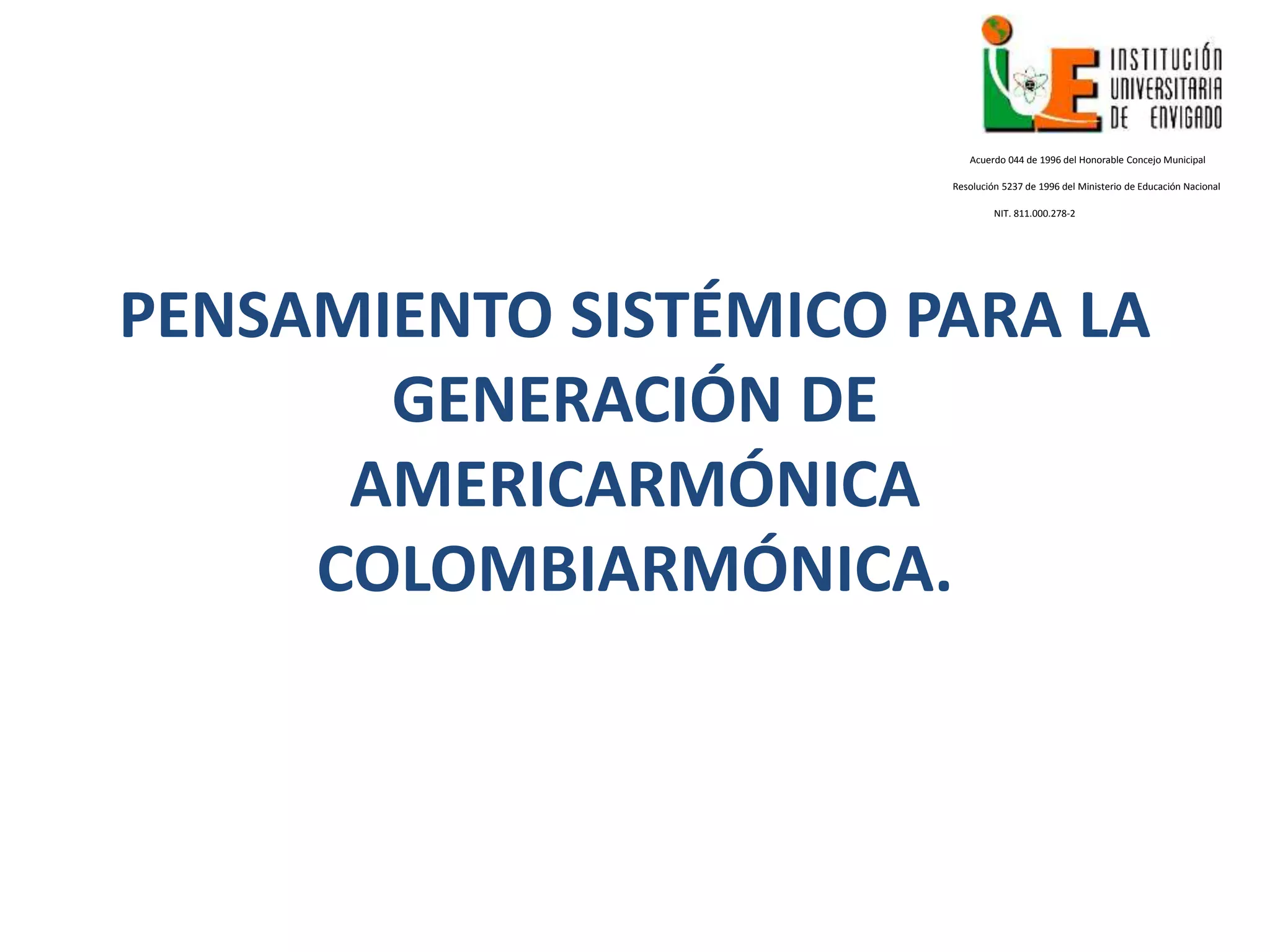PENSAMIENTO SISTÉMICO PARA LA
GENERACIÓN DE
AMERICARMÓNICA
COLOMBIARMÓNICA.
Acuerdo 044 de 1996 del Honorable Concejo Municipal
Resolución 5237 de 1996 del Ministerio de Educación Nacional
NIT. 811.000.278-2
 