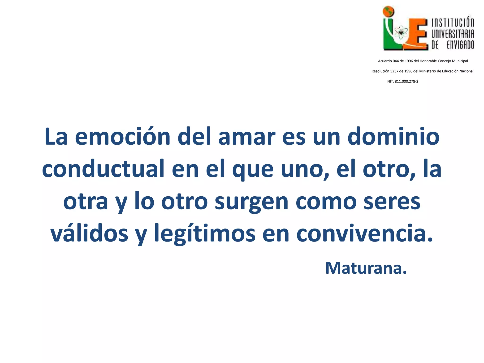 La emoción del amar es un dominio
conductual en el que uno, el otro, la
otra y lo otro surgen como seres
válidos y legítimos en convivencia.
Maturana.
Acuerdo 044 de 1996 del Honorable Concejo Municipal
Resolución 5237 de 1996 del Ministerio de Educación Nacional
NIT. 811.000.278-2
 