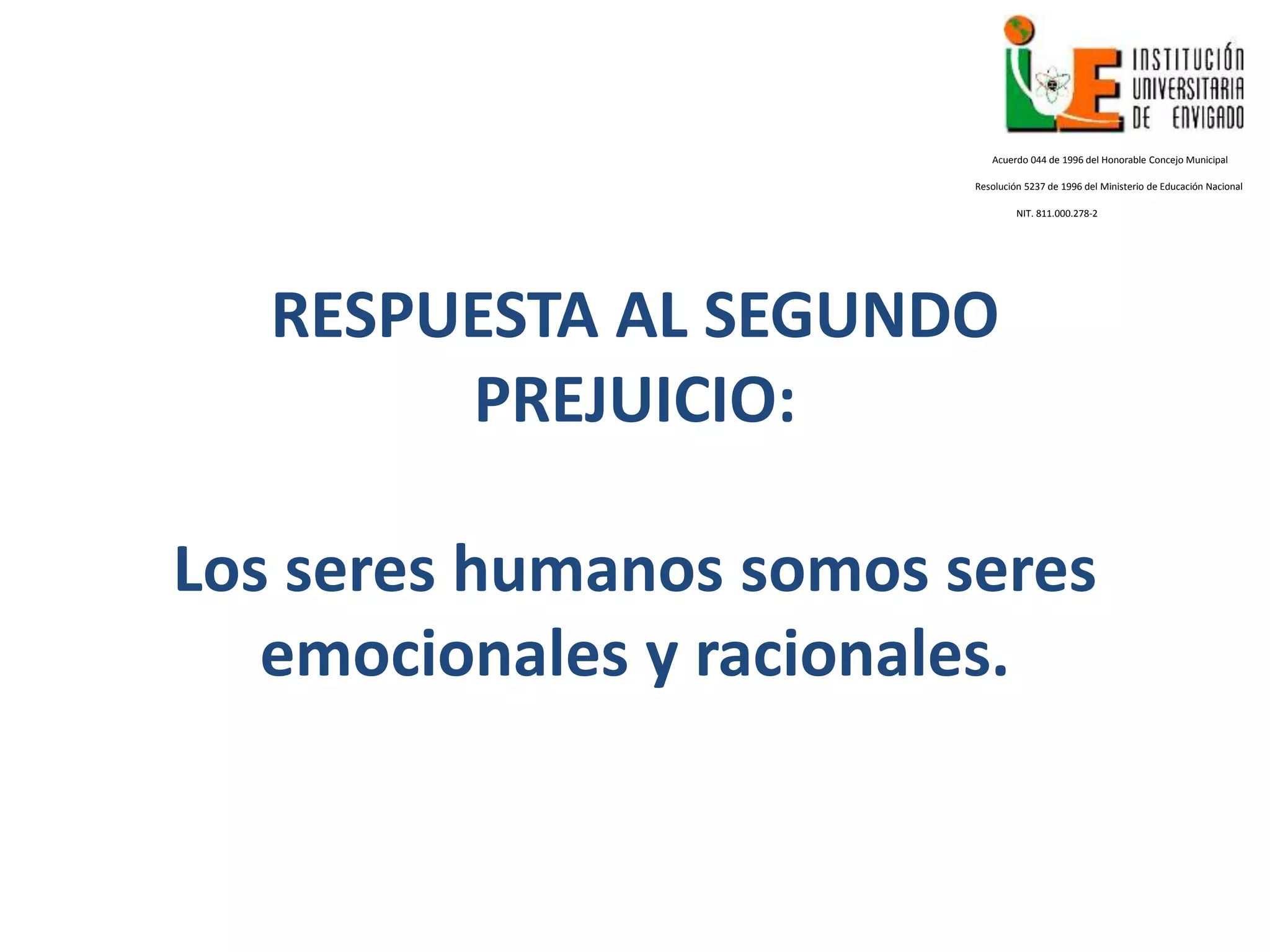 RESPUESTA AL SEGUNDO
PREJUICIO:
Los seres humanos somos seres
emocionales y racionales.
Acuerdo 044 de 1996 del Honorable Concejo Municipal
Resolución 5237 de 1996 del Ministerio de Educación Nacional
NIT. 811.000.278-2
 