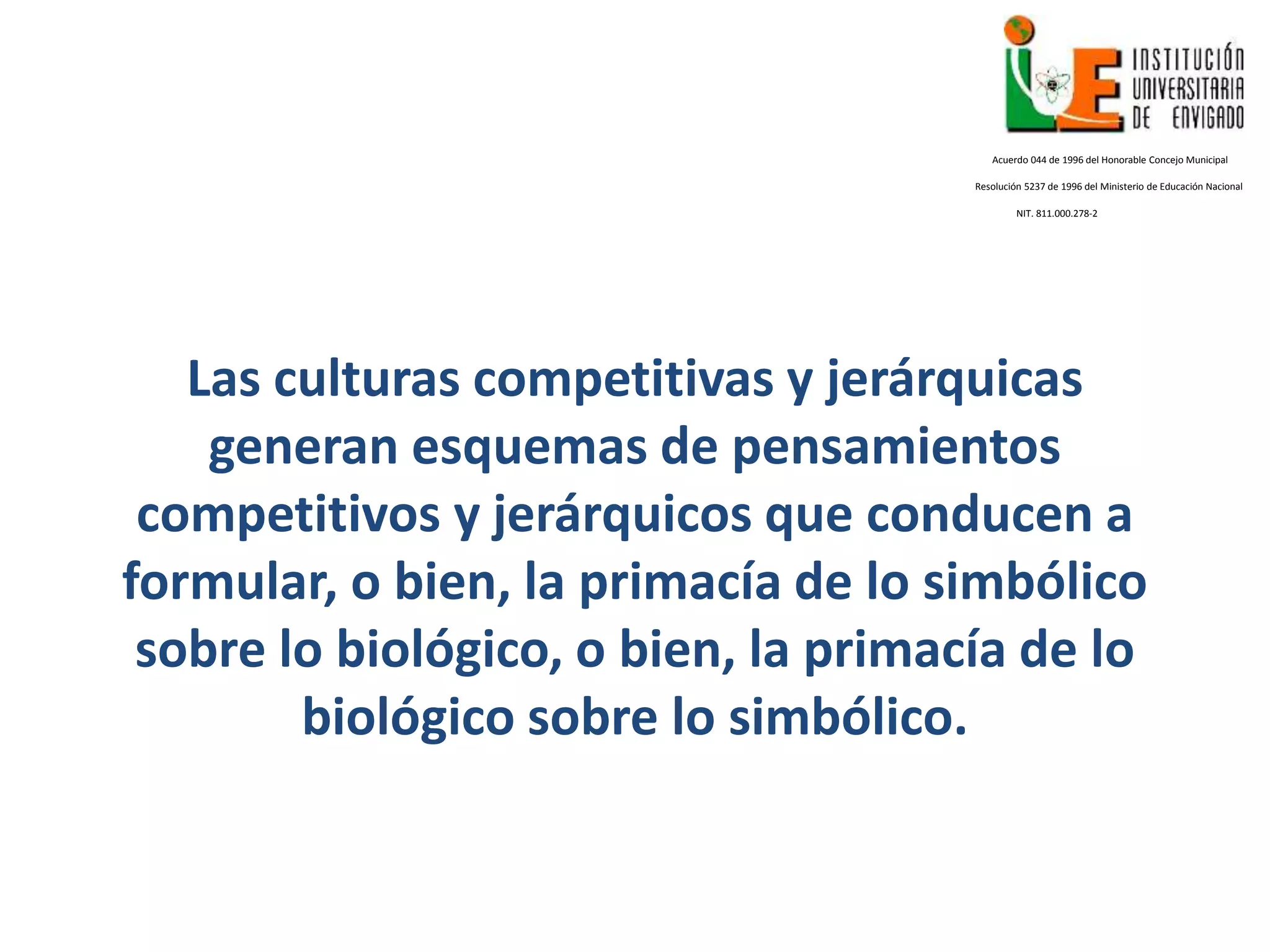 Las culturas competitivas y jerárquicas
generan esquemas de pensamientos
competitivos y jerárquicos que conducen a
formular, o bien, la primacía de lo simbólico
sobre lo biológico, o bien, la primacía de lo
biológico sobre lo simbólico.
Acuerdo 044 de 1996 del Honorable Concejo Municipal
Resolución 5237 de 1996 del Ministerio de Educación Nacional
NIT. 811.000.278-2
 