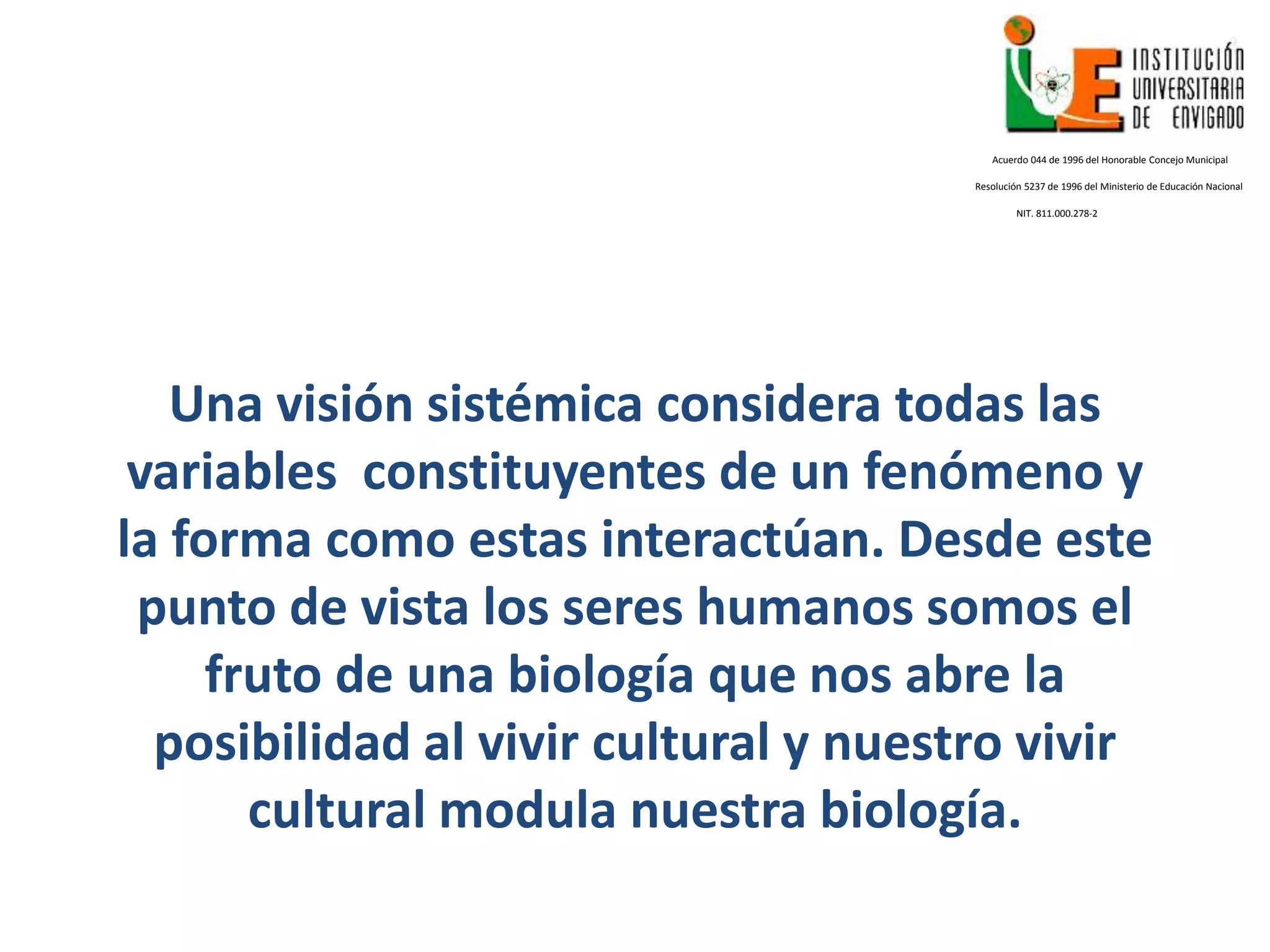 Una visión sistémica considera todas las
variables constituyentes de un fenómeno y
la forma como estas interactúan. Desde este
punto de vista los seres humanos somos el
fruto de una biología que nos abre la
posibilidad al vivir cultural y nuestro vivir
cultural modula nuestra biología.
Acuerdo 044 de 1996 del Honorable Concejo Municipal
Resolución 5237 de 1996 del Ministerio de Educación Nacional
NIT. 811.000.278-2
 