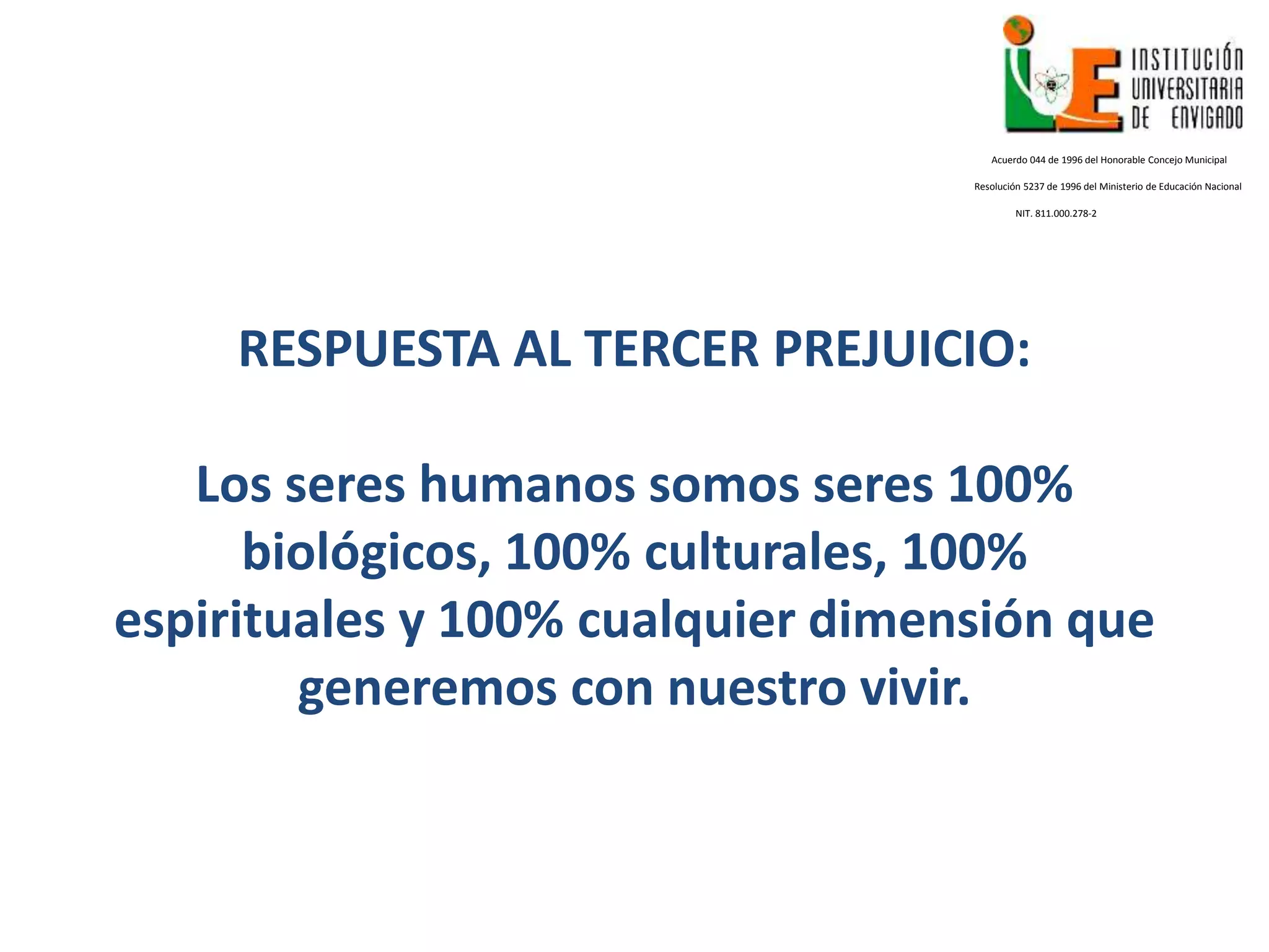 RESPUESTA AL TERCER PREJUICIO:
Los seres humanos somos seres 100%
biológicos, 100% culturales, 100%
espirituales y 100% cualquier dimensión que
generemos con nuestro vivir.
Acuerdo 044 de 1996 del Honorable Concejo Municipal
Resolución 5237 de 1996 del Ministerio de Educación Nacional
NIT. 811.000.278-2
 