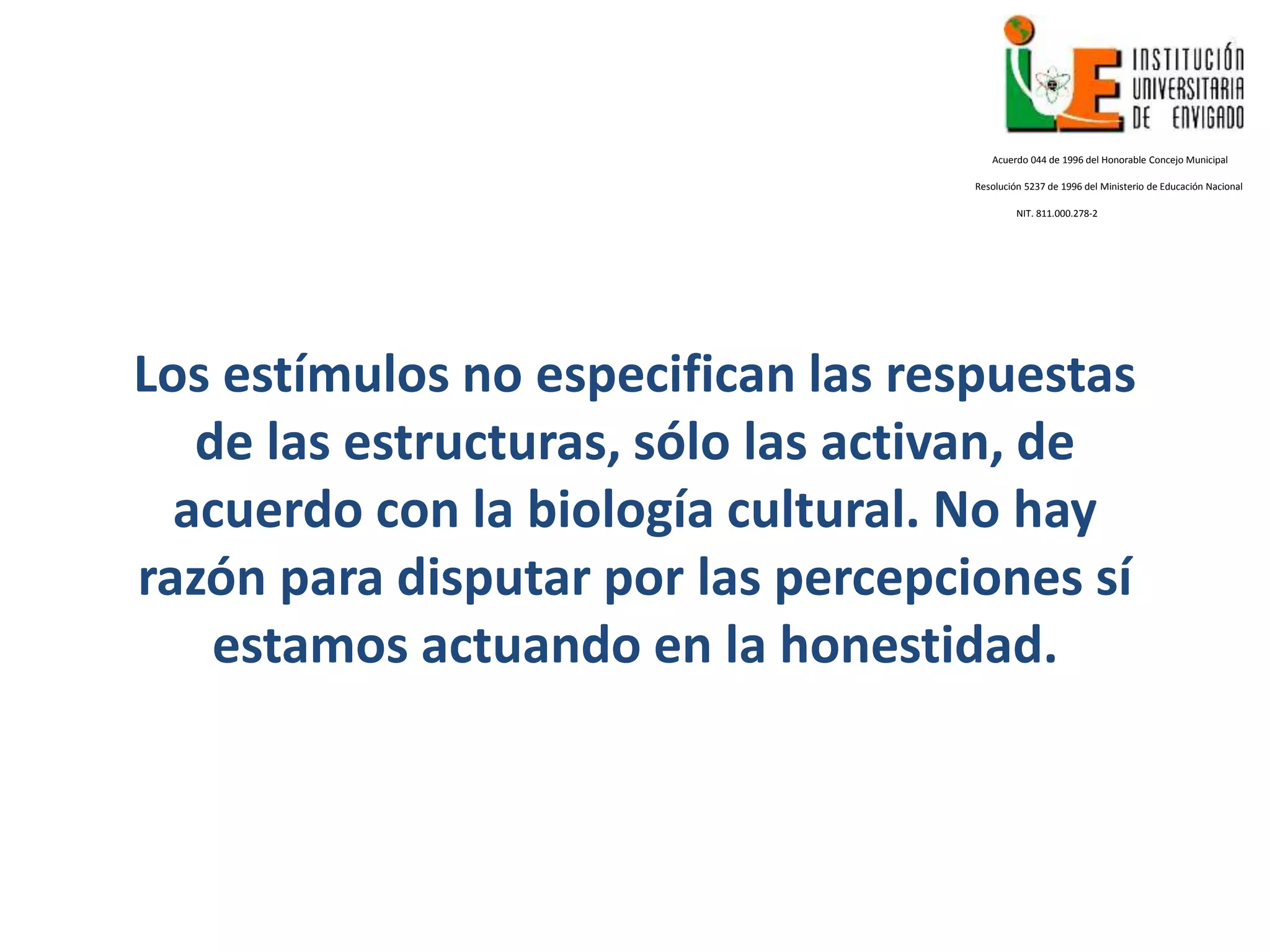 Los estímulos no especifican las respuestas
de las estructuras, sólo las activan, de
acuerdo con la biología cultural. No hay
razón para disputar por las percepciones sí
estamos actuando en la honestidad.
Acuerdo 044 de 1996 del Honorable Concejo Municipal
Resolución 5237 de 1996 del Ministerio de Educación Nacional
NIT. 811.000.278-2
 