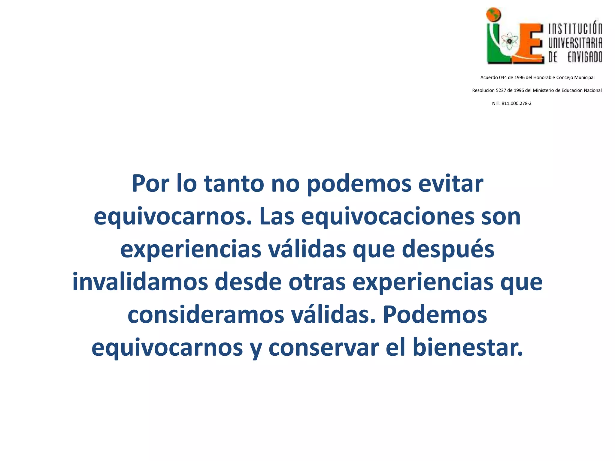 Por lo tanto no podemos evitar
equivocarnos. Las equivocaciones son
experiencias válidas que después
invalidamos desde otras experiencias que
consideramos válidas. Podemos
equivocarnos y conservar el bienestar.
Acuerdo 044 de 1996 del Honorable Concejo Municipal
Resolución 5237 de 1996 del Ministerio de Educación Nacional
NIT. 811.000.278-2
 