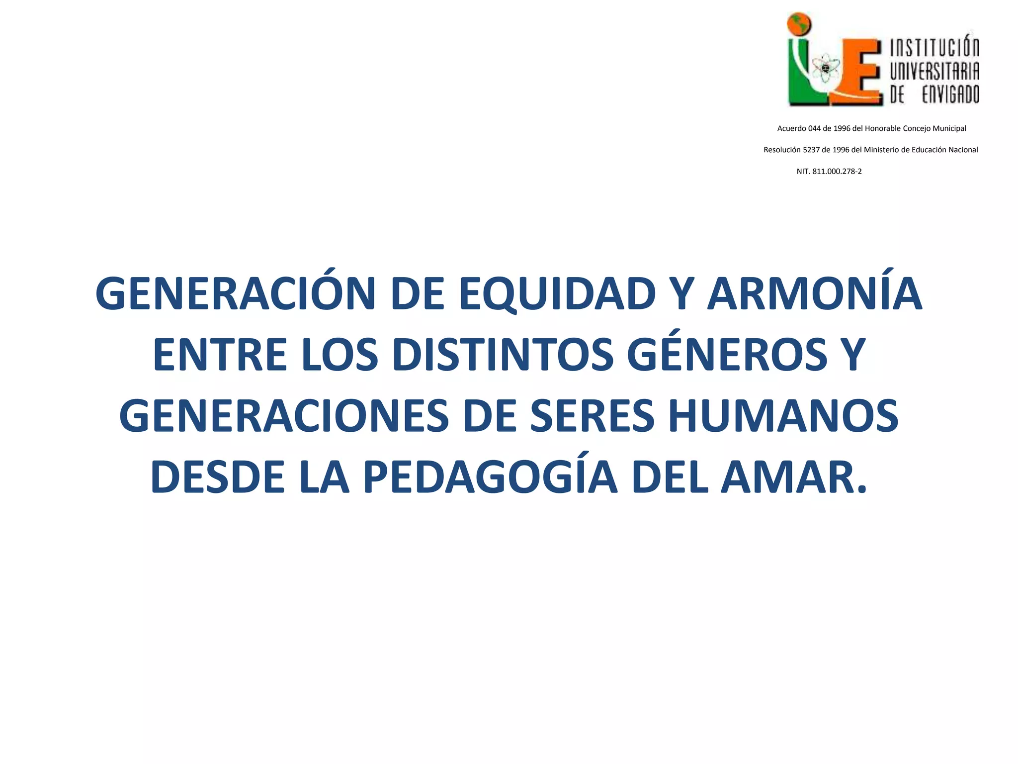 GENERACIÓN DE EQUIDAD Y ARMONÍA
ENTRE LOS DISTINTOS GÉNEROS Y
GENERACIONES DE SERES HUMANOS
DESDE LA PEDAGOGÍA DEL AMAR.
Acuerdo 044 de 1996 del Honorable Concejo Municipal
Resolución 5237 de 1996 del Ministerio de Educación Nacional
NIT. 811.000.278-2
 
