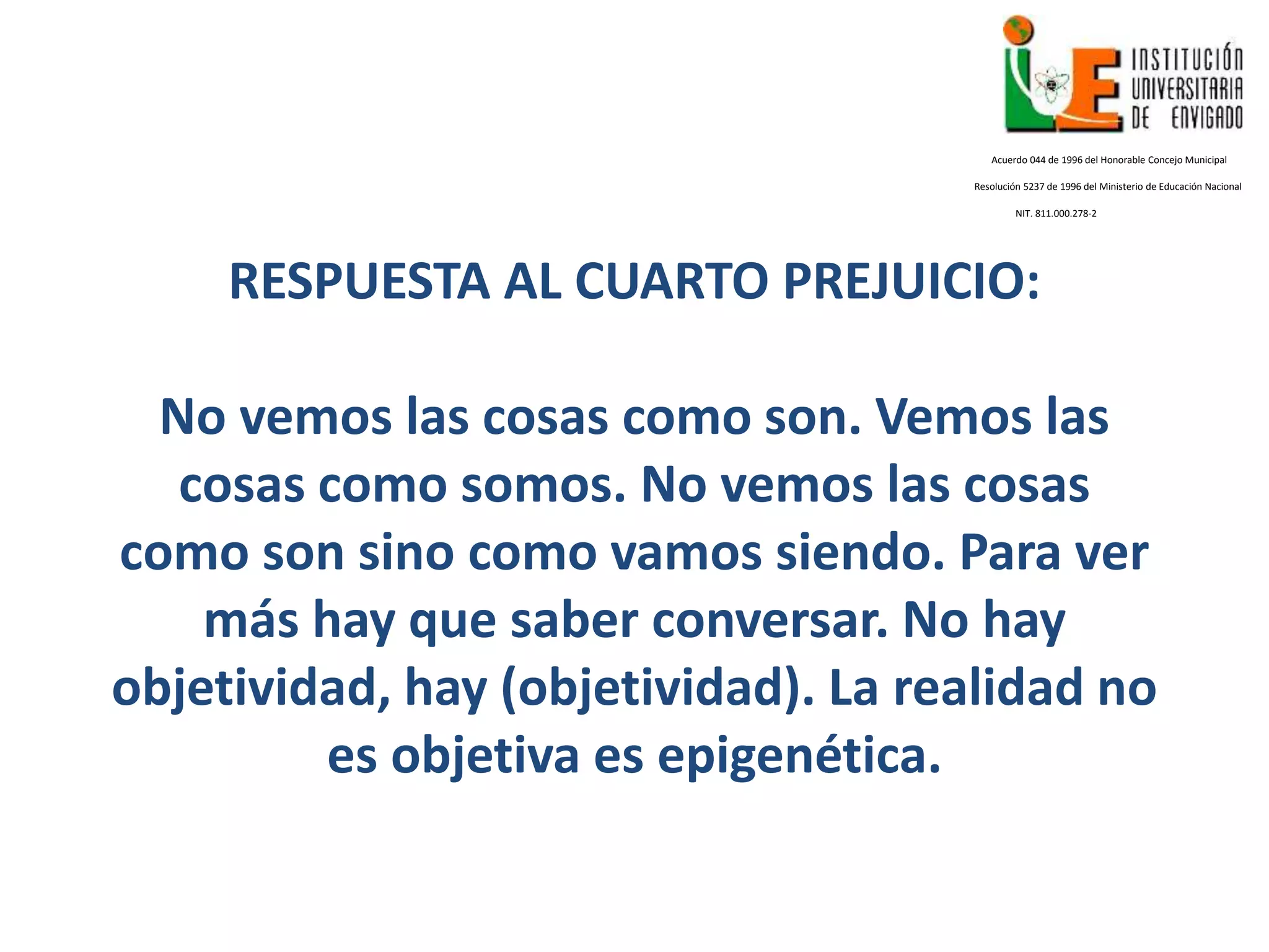 RESPUESTA AL CUARTO PREJUICIO:
No vemos las cosas como son. Vemos las
cosas como somos. No vemos las cosas
como son sino como vamos siendo. Para ver
más hay que saber conversar. No hay
objetividad, hay (objetividad). La realidad no
es objetiva es epigenética.
Acuerdo 044 de 1996 del Honorable Concejo Municipal
Resolución 5237 de 1996 del Ministerio de Educación Nacional
NIT. 811.000.278-2
 