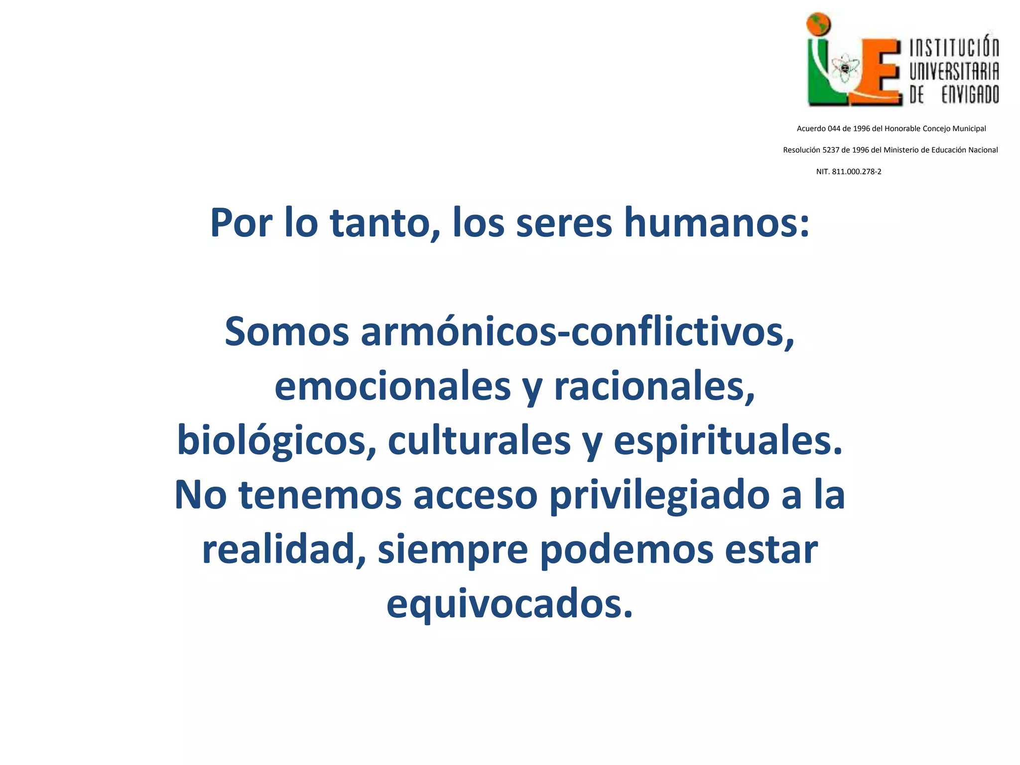 Por lo tanto, los seres humanos:
Somos armónicos-conflictivos,
emocionales y racionales,
biológicos, culturales y espirituales.
No tenemos acceso privilegiado a la
realidad, siempre podemos estar
equivocados.
Acuerdo 044 de 1996 del Honorable Concejo Municipal
Resolución 5237 de 1996 del Ministerio de Educación Nacional
NIT. 811.000.278-2
 