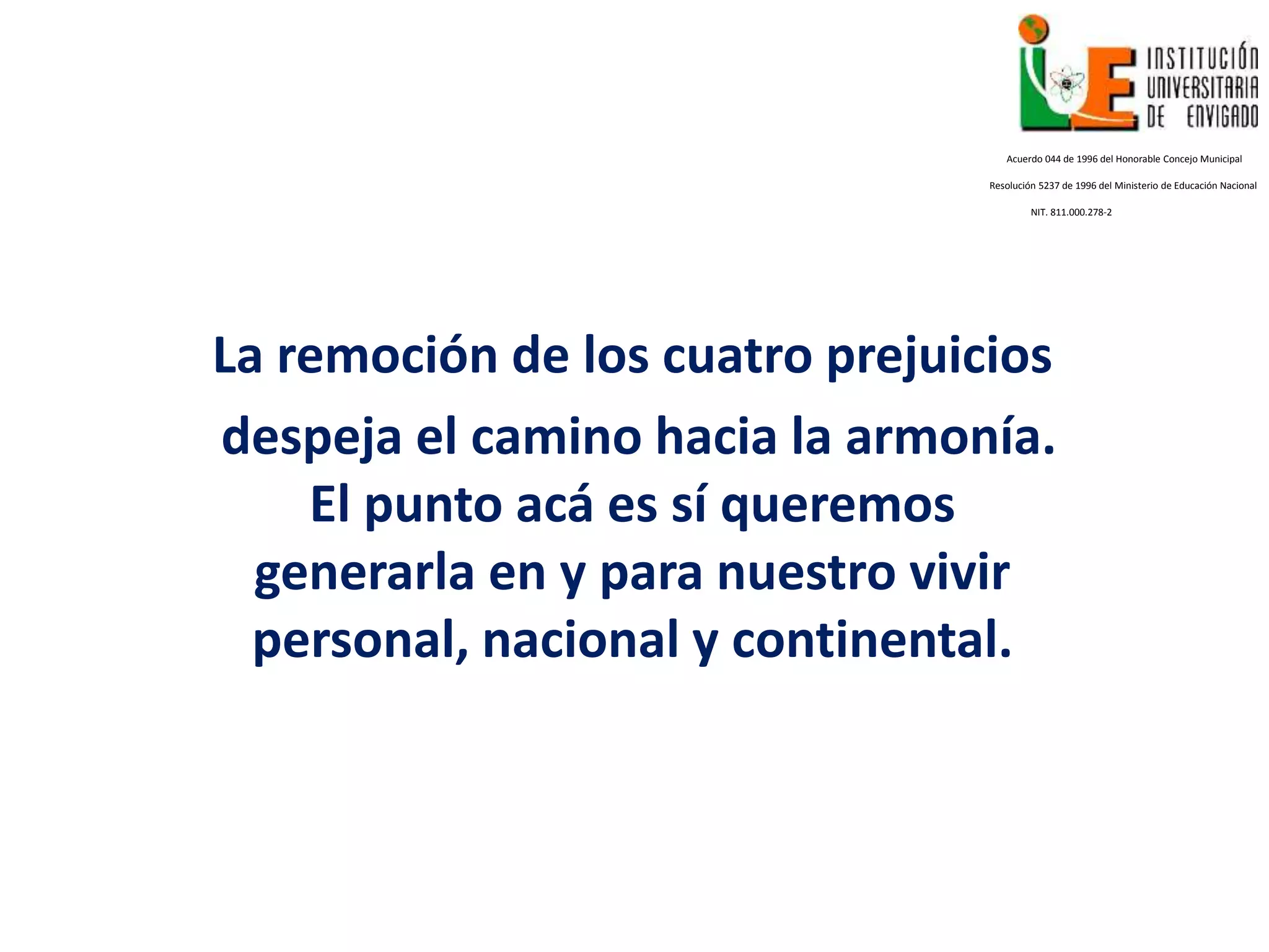 La remoción de los cuatro prejuicios
despeja el camino hacia la armonía.
El punto acá es sí queremos
generarla en y para nuestro vivir
personal, nacional y continental.
Acuerdo 044 de 1996 del Honorable Concejo Municipal
Resolución 5237 de 1996 del Ministerio de Educación Nacional
NIT. 811.000.278-2
 