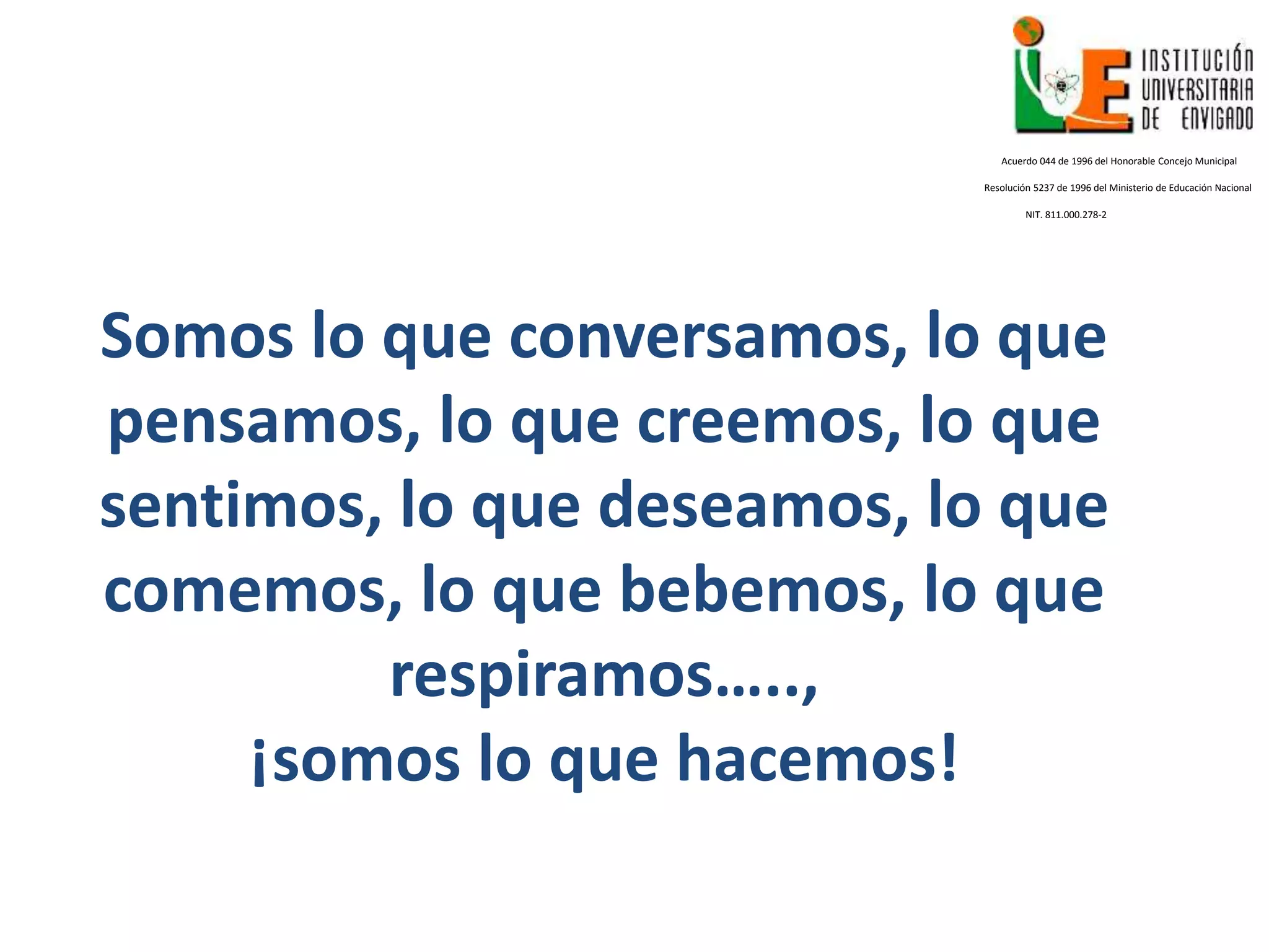 Somos lo que conversamos, lo que
pensamos, lo que creemos, lo que
sentimos, lo que deseamos, lo que
comemos, lo que bebemos, lo que
respiramos…..,
¡somos lo que hacemos!
Acuerdo 044 de 1996 del Honorable Concejo Municipal
Resolución 5237 de 1996 del Ministerio de Educación Nacional
NIT. 811.000.278-2
 