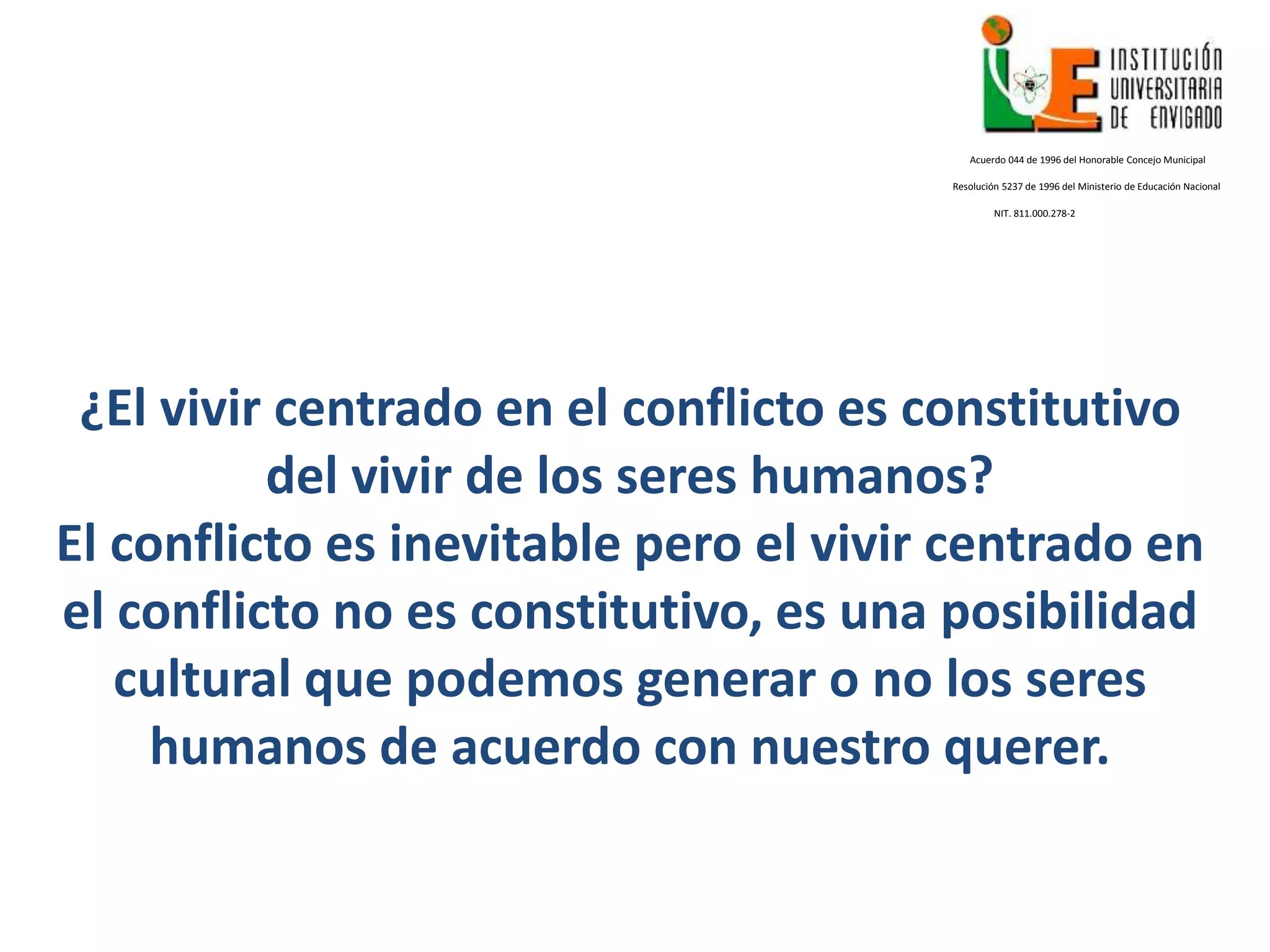 ¿El vivir centrado en el conflicto es constitutivo
del vivir de los seres humanos?
El conflicto es inevitable pero el vivir centrado en
el conflicto no es constitutivo, es una posibilidad
cultural que podemos generar o no los seres
humanos de acuerdo con nuestro querer.
Acuerdo 044 de 1996 del Honorable Concejo Municipal
Resolución 5237 de 1996 del Ministerio de Educación Nacional
NIT. 811.000.278-2
 