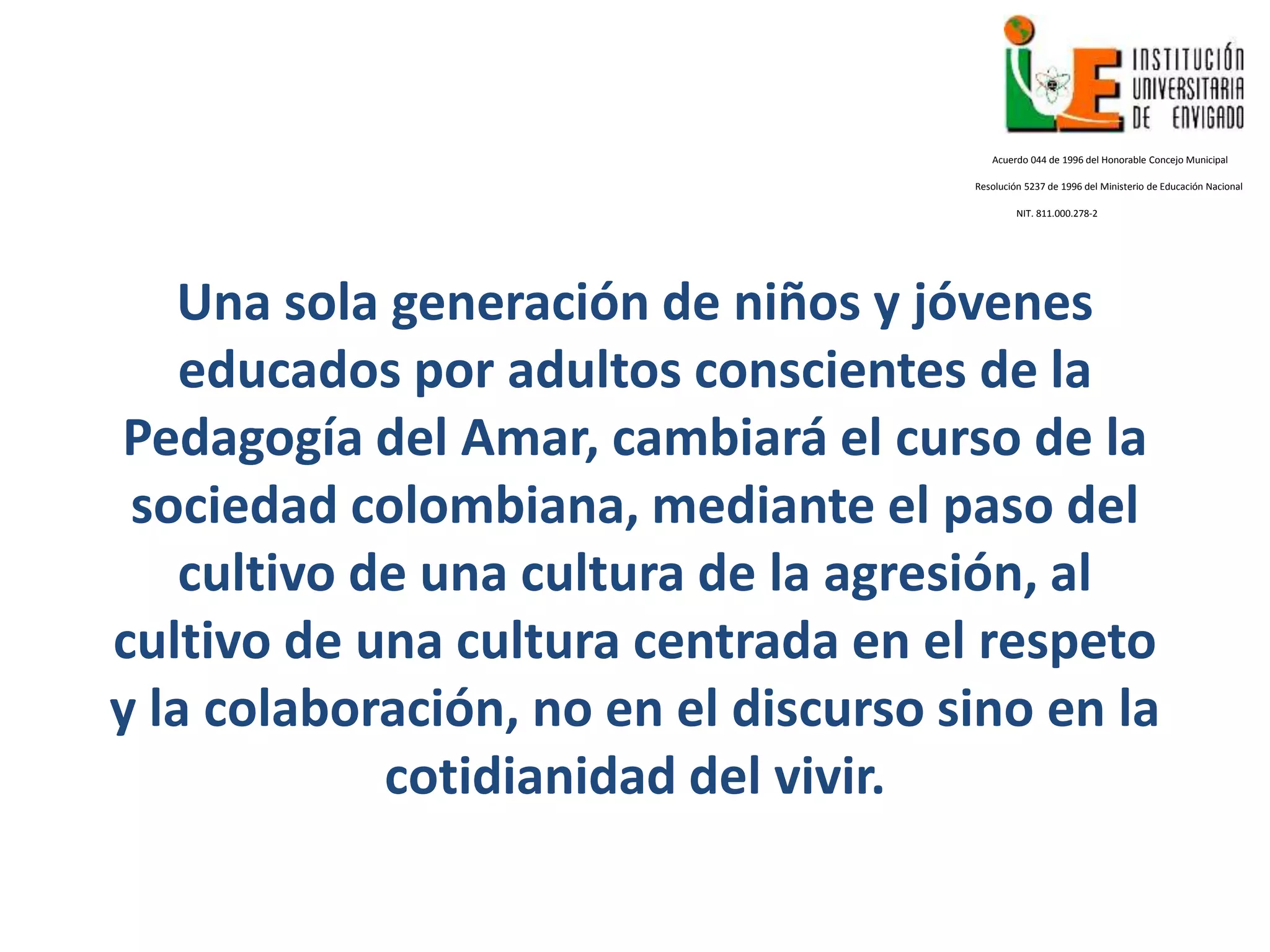 Una sola generación de niños y jóvenes
educados por adultos conscientes de la
Pedagogía del Amar, cambiará el curso de la
sociedad colombiana, mediante el paso del
cultivo de una cultura de la agresión, al
cultivo de una cultura centrada en el respeto
y la colaboración, no en el discurso sino en la
cotidianidad del vivir.
Acuerdo 044 de 1996 del Honorable Concejo Municipal
Resolución 5237 de 1996 del Ministerio de Educación Nacional
NIT. 811.000.278-2
 
