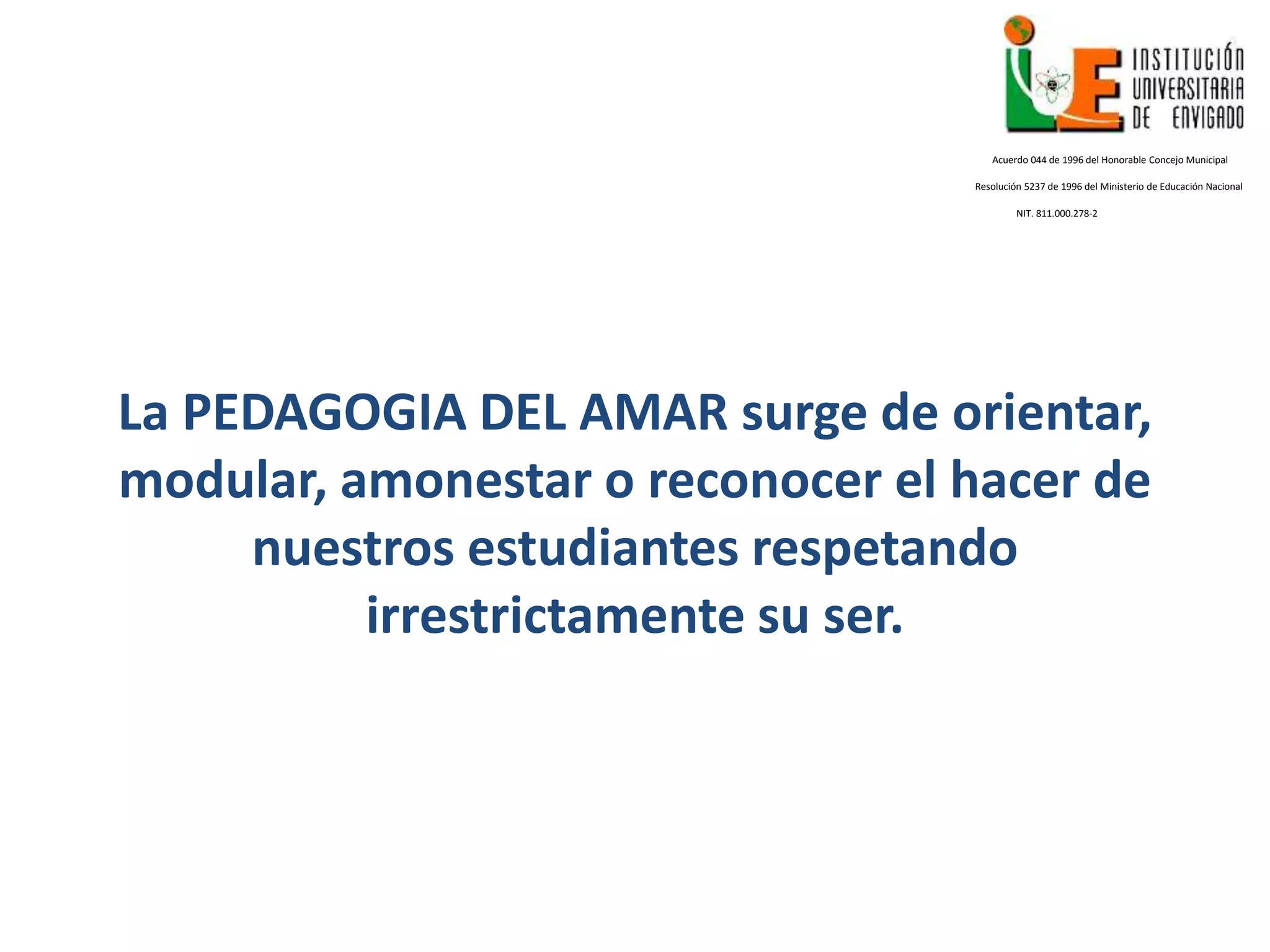 La PEDAGOGIA DEL AMAR surge de orientar,
modular, amonestar o reconocer el hacer de
nuestros estudiantes respetando
irrestrictamente su ser.
Acuerdo 044 de 1996 del Honorable Concejo Municipal
Resolución 5237 de 1996 del Ministerio de Educación Nacional
NIT. 811.000.278-2
 