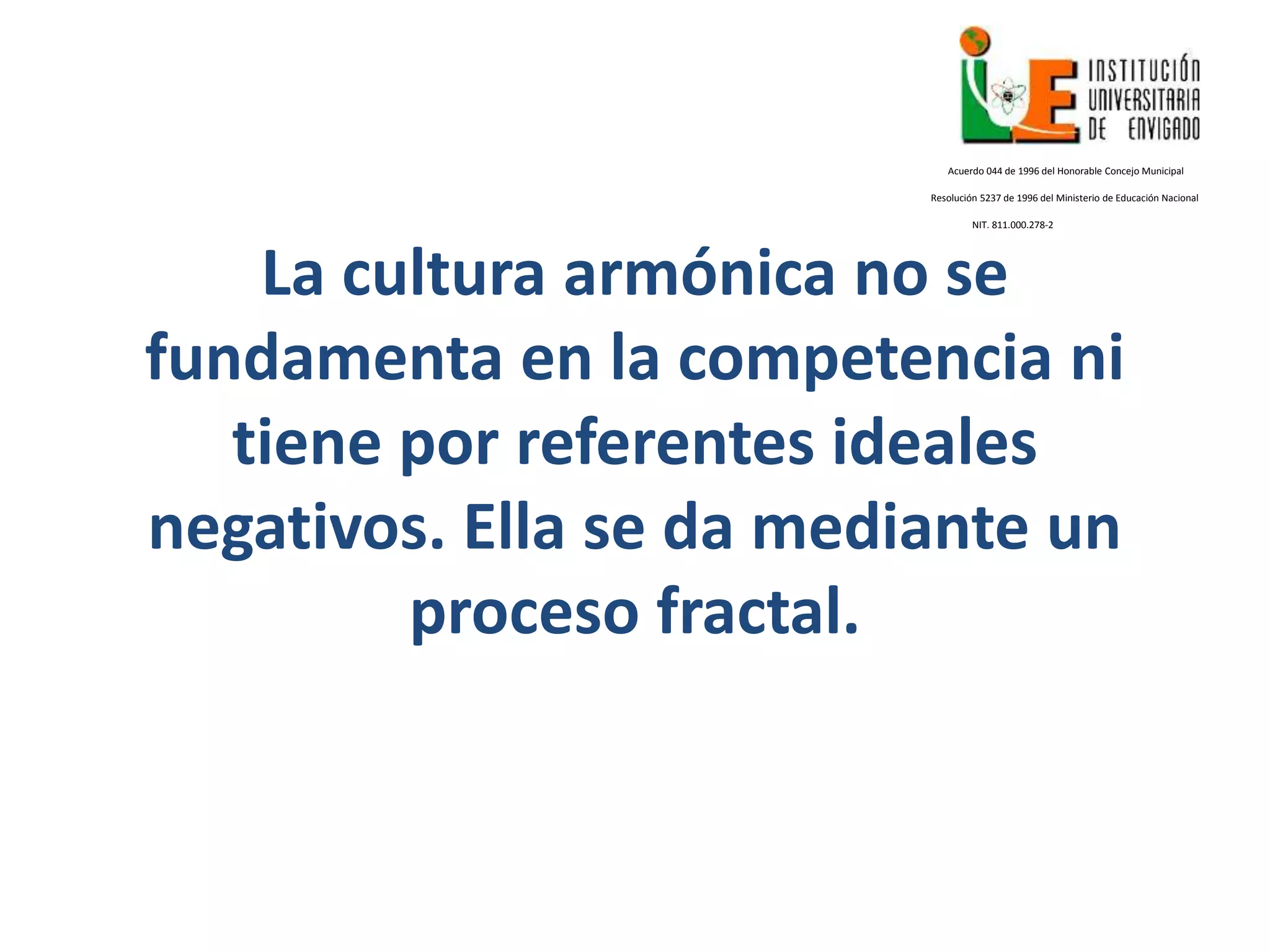 La cultura armónica no se
fundamenta en la competencia ni
tiene por referentes ideales
negativos. Ella se da mediante un
proceso fractal.
Acuerdo 044 de 1996 del Honorable Concejo Municipal
Resolución 5237 de 1996 del Ministerio de Educación Nacional
NIT. 811.000.278-2
 