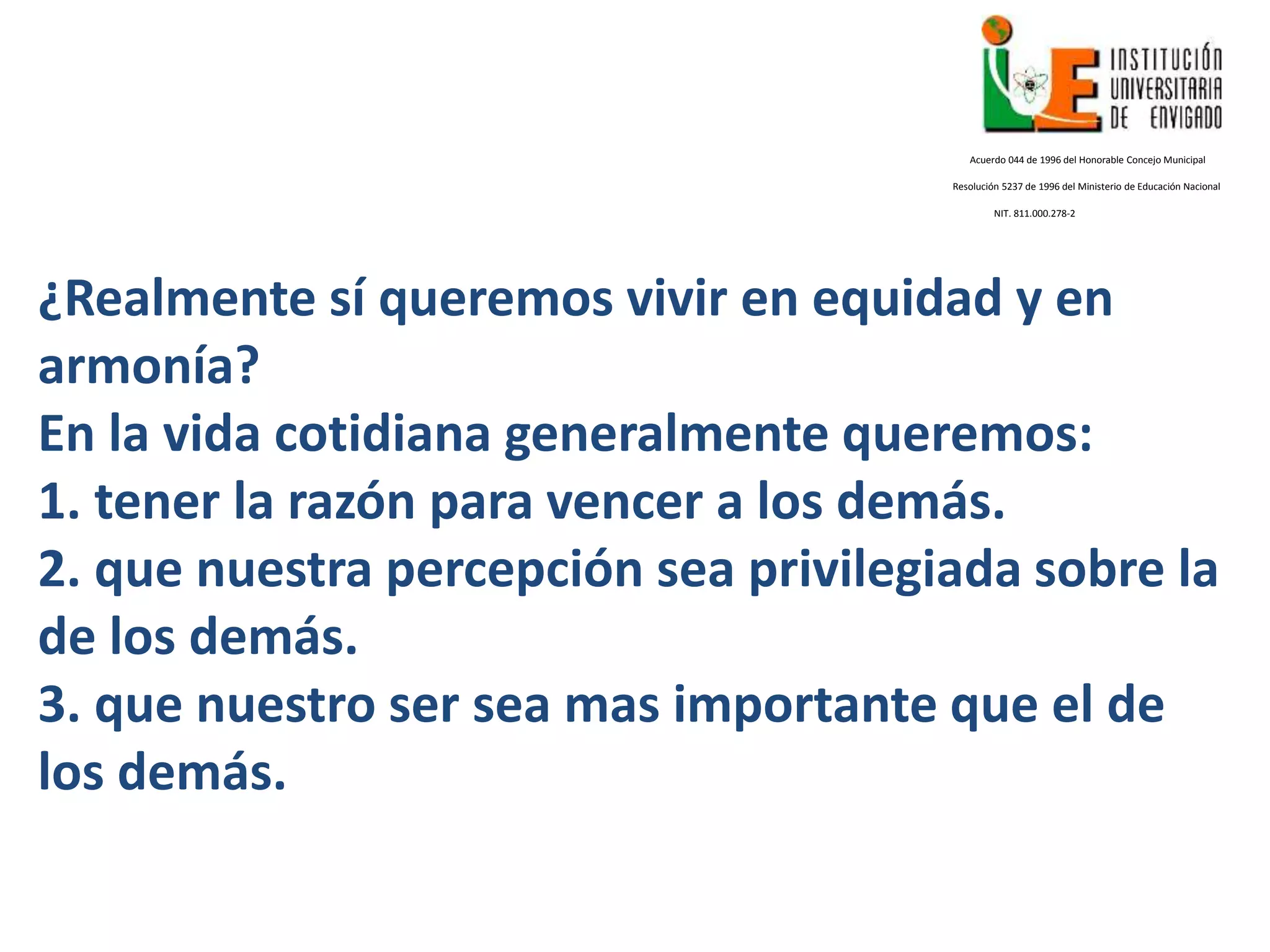 ¿Realmente sí queremos vivir en equidad y en
armonía?
En la vida cotidiana generalmente queremos:
1. tener la razón para vencer a los demás.
2. que nuestra percepción sea privilegiada sobre la
de los demás.
3. que nuestro ser sea mas importante que el de
los demás.
Acuerdo 044 de 1996 del Honorable Concejo Municipal
Resolución 5237 de 1996 del Ministerio de Educación Nacional
NIT. 811.000.278-2
 