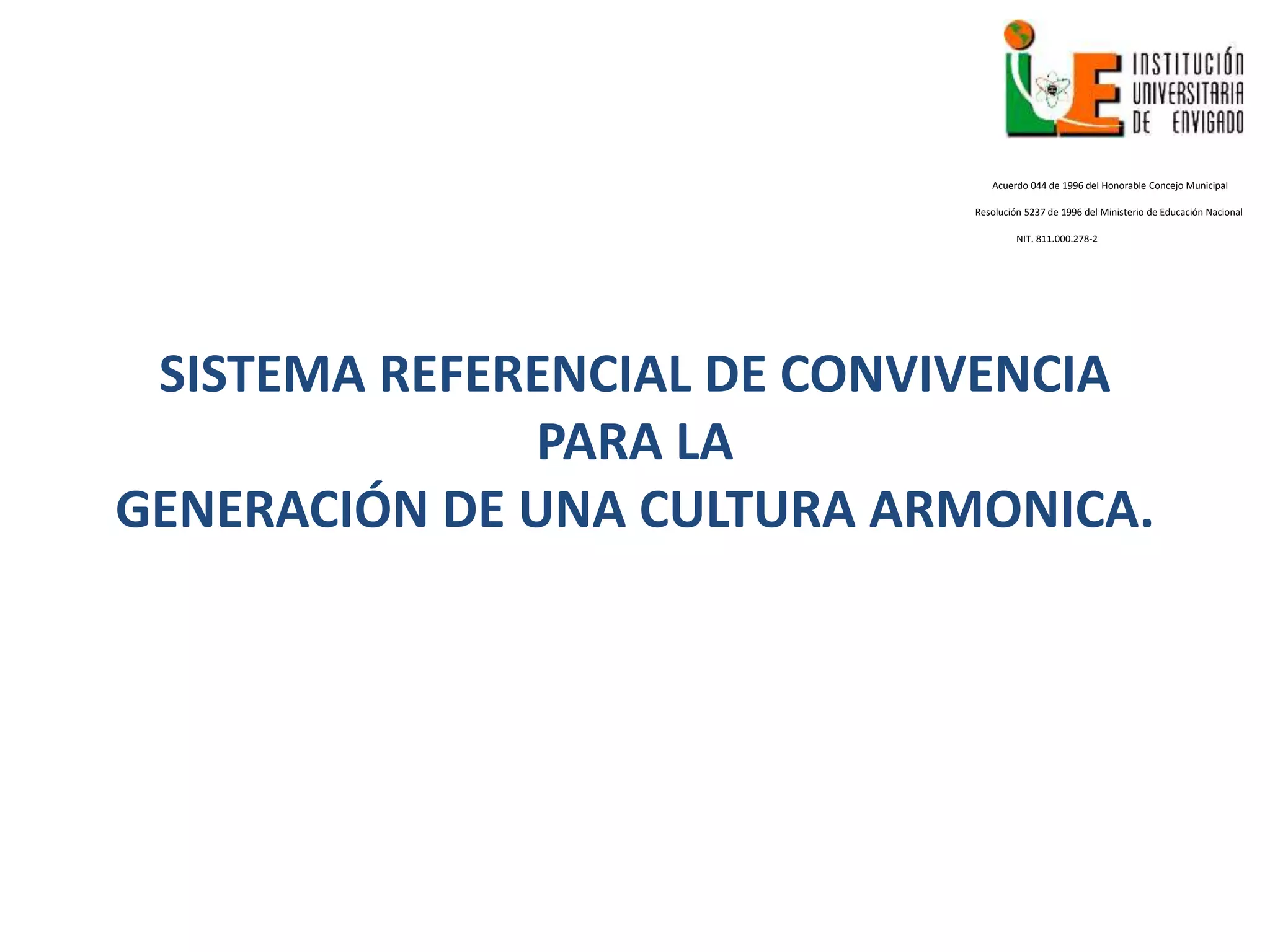 SISTEMA REFERENCIAL DE CONVIVENCIA
PARA LA
GENERACIÓN DE UNA CULTURA ARMONICA.
Acuerdo 044 de 1996 del Honorable Concejo Municipal
Resolución 5237 de 1996 del Ministerio de Educación Nacional
NIT. 811.000.278-2
 