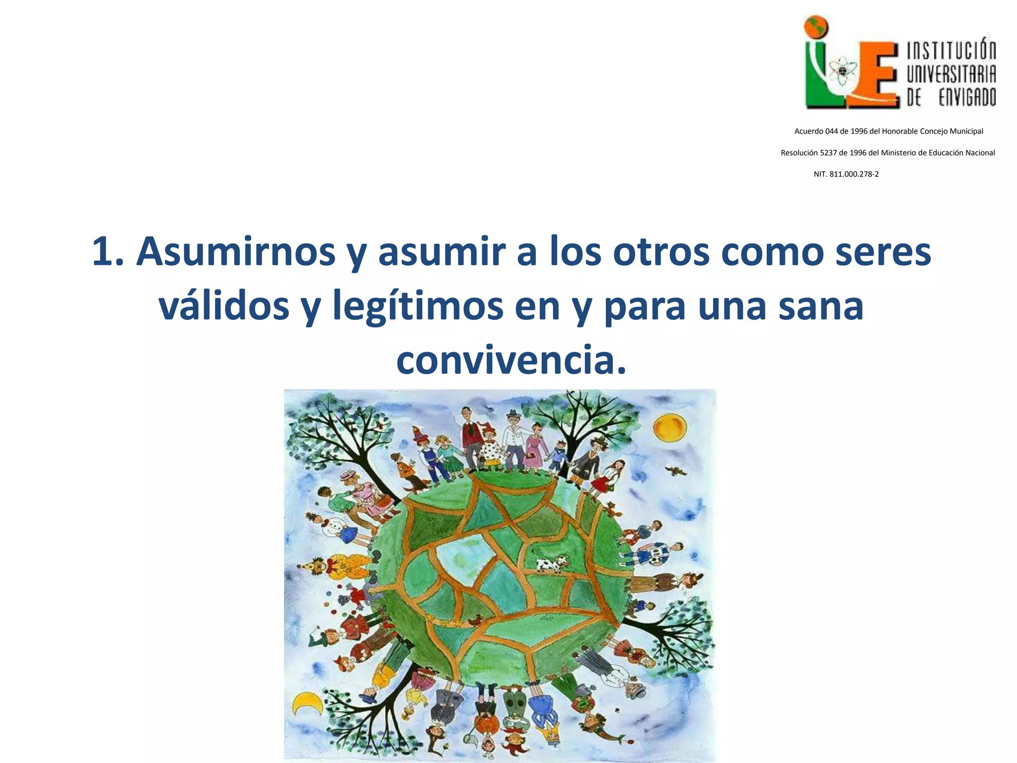 1. Asumirnos y asumir a los otros como seres
válidos y legítimos en y para una sana
convivencia.
Acuerdo 044 de 1996 del Honorable Concejo Municipal
Resolución 5237 de 1996 del Ministerio de Educación Nacional
NIT. 811.000.278-2
 
