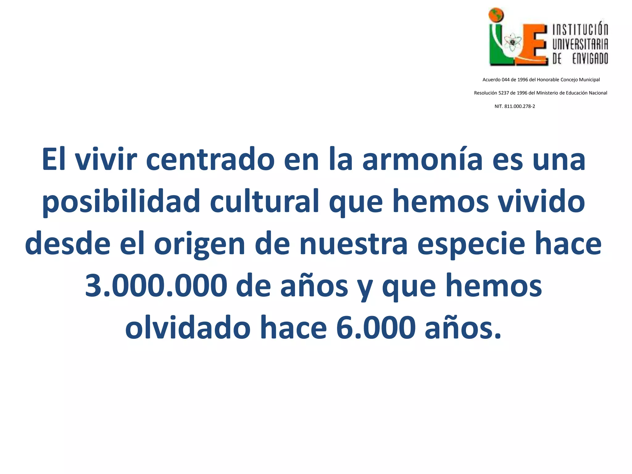 El vivir centrado en la armonía es una
posibilidad cultural que hemos vivido
desde el origen de nuestra especie hace
3.000.000 de años y que hemos
olvidado hace 6.000 años.
Acuerdo 044 de 1996 del Honorable Concejo Municipal
Resolución 5237 de 1996 del Ministerio de Educación Nacional
NIT. 811.000.278-2
 