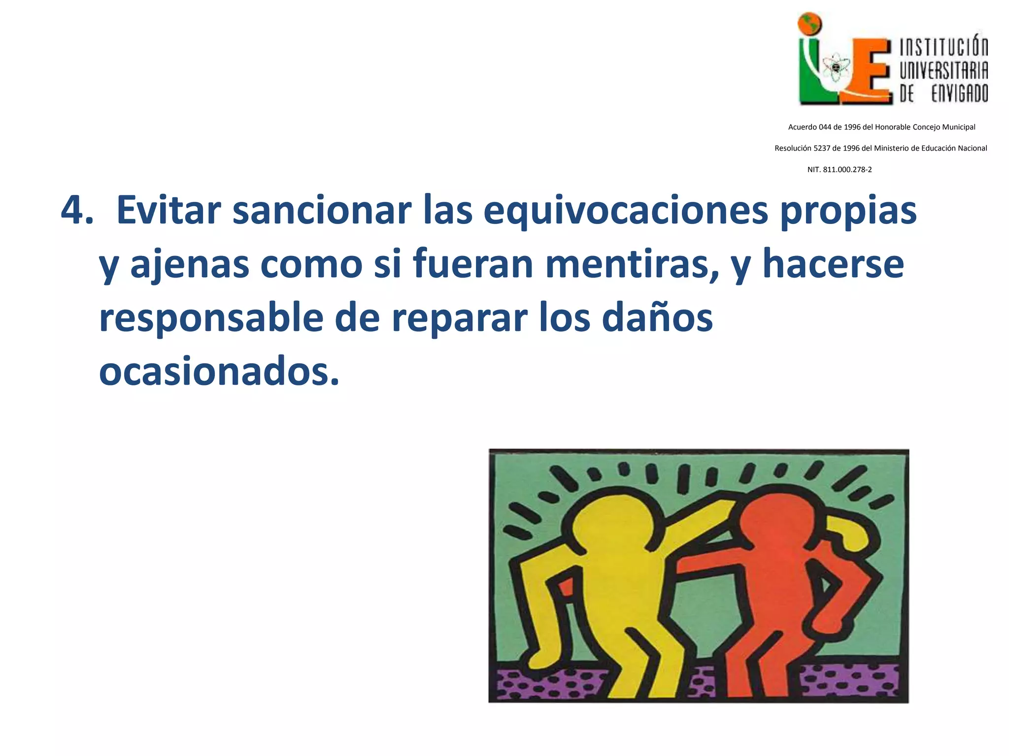 4. Evitar sancionar las equivocaciones propias
y ajenas como si fueran mentiras, y hacerse
responsable de reparar los daños
ocasionados.
Acuerdo 044 de 1996 del Honorable Concejo Municipal
Resolución 5237 de 1996 del Ministerio de Educación Nacional
NIT. 811.000.278-2
 