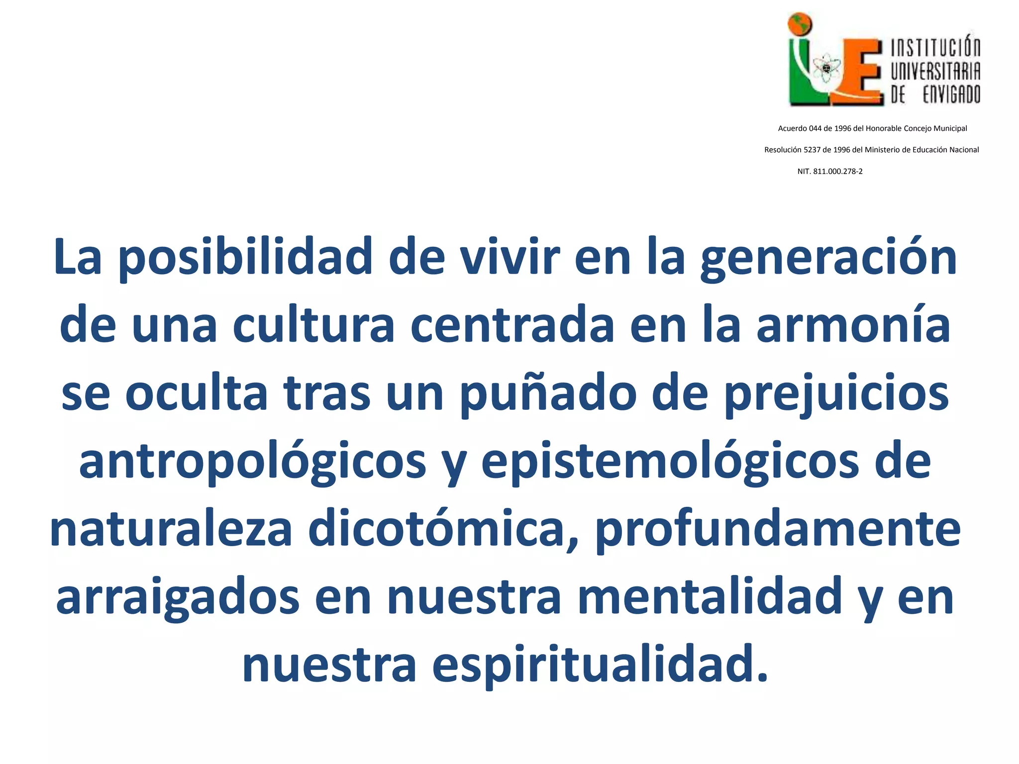 La posibilidad de vivir en la generación
de una cultura centrada en la armonía
se oculta tras un puñado de prejuicios
antropológicos y epistemológicos de
naturaleza dicotómica, profundamente
arraigados en nuestra mentalidad y en
nuestra espiritualidad.
Acuerdo 044 de 1996 del Honorable Concejo Municipal
Resolución 5237 de 1996 del Ministerio de Educación Nacional
NIT. 811.000.278-2
 