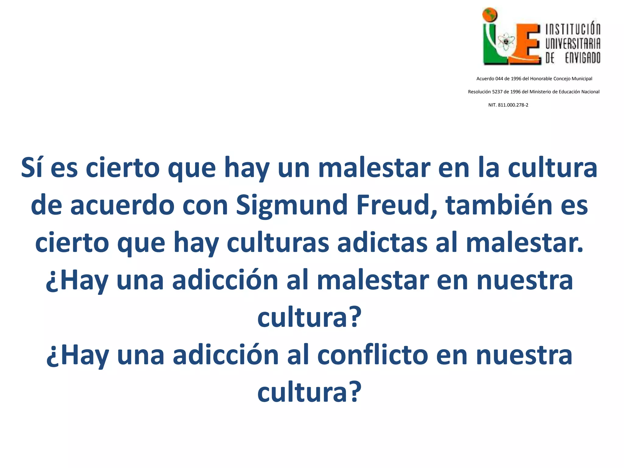 Sí es cierto que hay un malestar en la cultura
de acuerdo con Sigmund Freud, también es
cierto que hay culturas adictas al malestar.
¿Hay una adicción al malestar en nuestra
cultura?
¿Hay una adicción al conflicto en nuestra
cultura?
Acuerdo 044 de 1996 del Honorable Concejo Municipal
Resolución 5237 de 1996 del Ministerio de Educación Nacional
NIT. 811.000.278-2
 