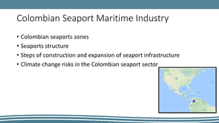 Colombian Seaport Maritime Industry
• Colombian seaports zones
• Seaports structure
• Steps of construction and expansion of seaport infrastructure
• Climate change risks in the Colombian seaport sector
 