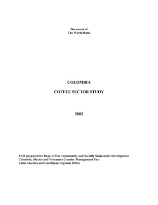 Document of
                                  The World Bank




                                  COLOMBIA

                         COFFEE SECTOR STUDY




                                       2002




ESW prepared for Dept. of Environmentally and Socially Sustainable Development
Colombia, Mexico and Venezuela Country Management Unit
Latin America and Caribbean Regional Office
 
